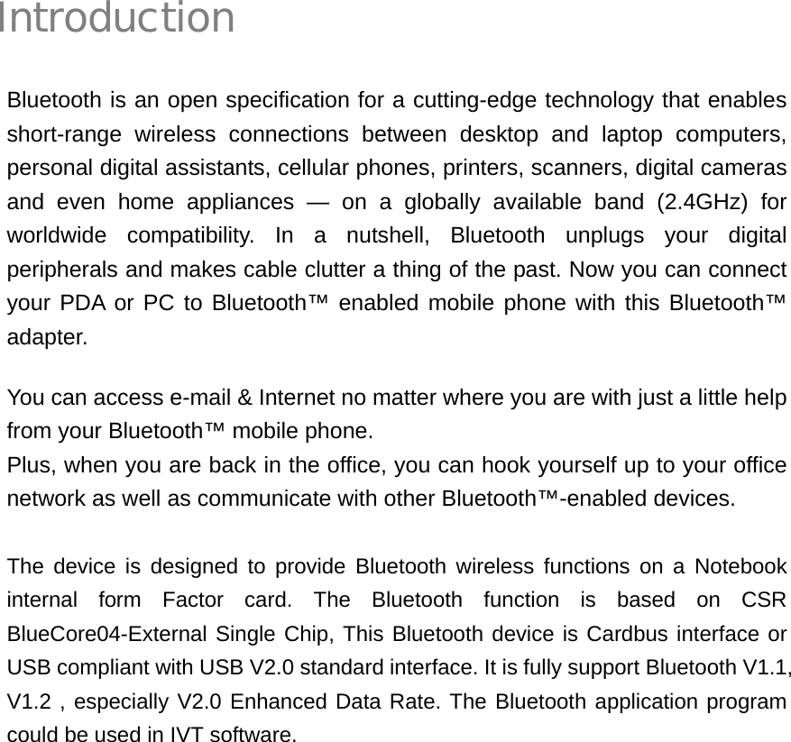 Introduction Bluetooth is an open specification for a cutting-edge technology that enables short-range wireless connections between desktop and laptop computers, personal digital assistants, cellular phones, printers, scanners, digital cameras and even home appliances — on a globally available band (2.4GHz) for worldwide compatibility. In a nutshell, Bluetooth unplugs your digital peripherals and makes cable clutter a thing of the past. Now you can connect your PDA or PC to Bluetooth™ enabled mobile phone with this Bluetooth™ adapter. You can access e-mail &amp; Internet no matter where you are with just a little help from your Bluetooth™ mobile phone. Plus, when you are back in the office, you can hook yourself up to your office network as well as communicate with other Bluetooth™-enabled devices.  The device is designed to provide Bluetooth wireless functions on a Notebook internal form Factor card. The Bluetooth function is based on CSR BlueCore04-External Single Chip, This Bluetooth device is Cardbus interface or USB compliant with USB V2.0 standard interface. It is fully support Bluetooth V1.1, V1.2 , especially V2.0 Enhanced Data Rate. The Bluetooth application program could be used in IVT software.         i 