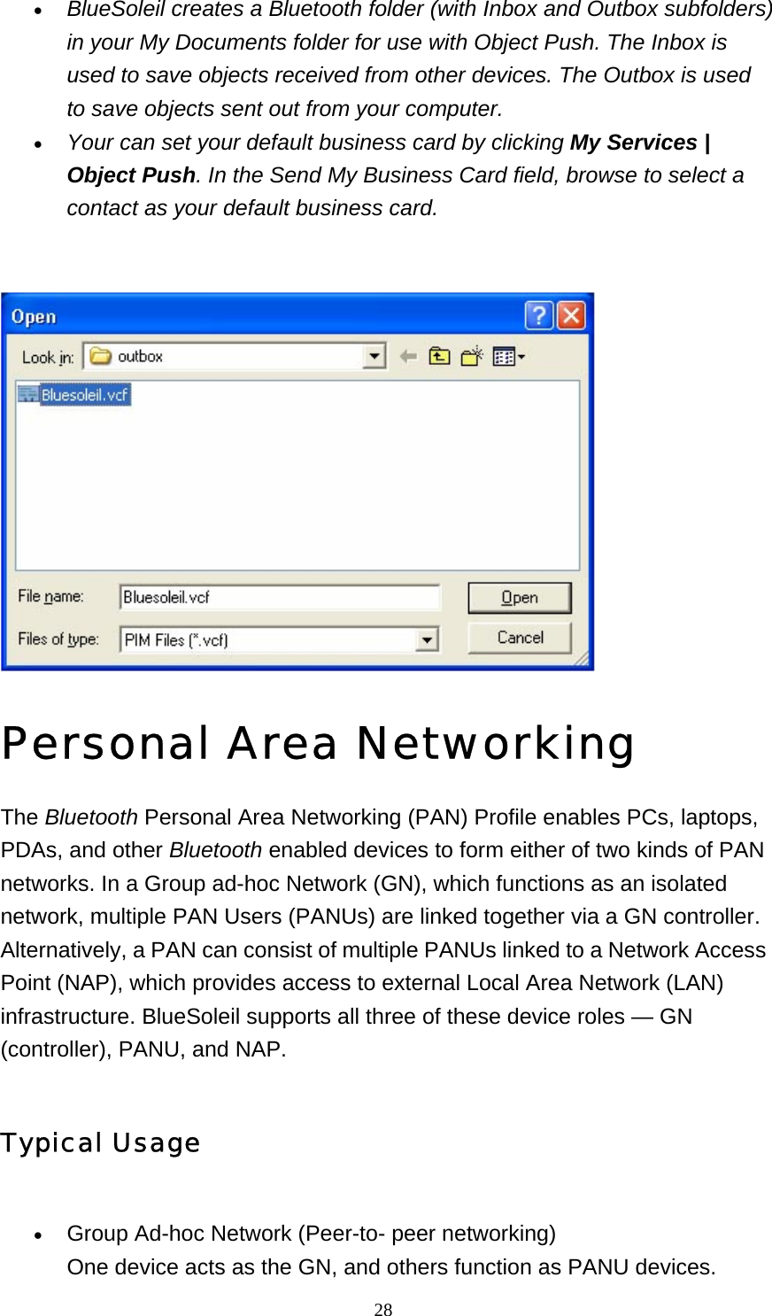   28• BlueSoleil creates a Bluetooth folder (with Inbox and Outbox subfolders) in your My Documents folder for use with Object Push. The Inbox is used to save objects received from other devices. The Outbox is used to save objects sent out from your computer. • Your can set your default business card by clicking My Services | Object Push. In the Send My Business Card field, browse to select a contact as your default business card.   Personal Area Networking The Bluetooth Personal Area Networking (PAN) Profile enables PCs, laptops, PDAs, and other Bluetooth enabled devices to form either of two kinds of PAN networks. In a Group ad-hoc Network (GN), which functions as an isolated network, multiple PAN Users (PANUs) are linked together via a GN controller. Alternatively, a PAN can consist of multiple PANUs linked to a Network Access Point (NAP), which provides access to external Local Area Network (LAN) infrastructure. BlueSoleil supports all three of these device roles — GN (controller), PANU, and NAP. Typical Usage • Group Ad-hoc Network (Peer-to- peer networking) One device acts as the GN, and others function as PANU devices. 