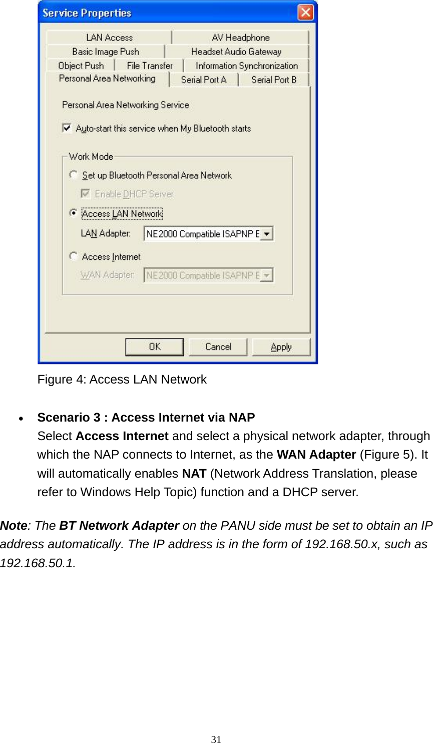   31 Figure 4: Access LAN Network     • Scenario 3 : Access Internet via NAP Select Access Internet and select a physical network adapter, through which the NAP connects to Internet, as the WAN Adapter (Figure 5). It will automatically enables NAT (Network Address Translation, please refer to Windows Help Topic) function and a DHCP server.    Note: The BT Network Adapter on the PANU side must be set to obtain an IP address automatically. The IP address is in the form of 192.168.50.x, such as 192.168.50.1. 