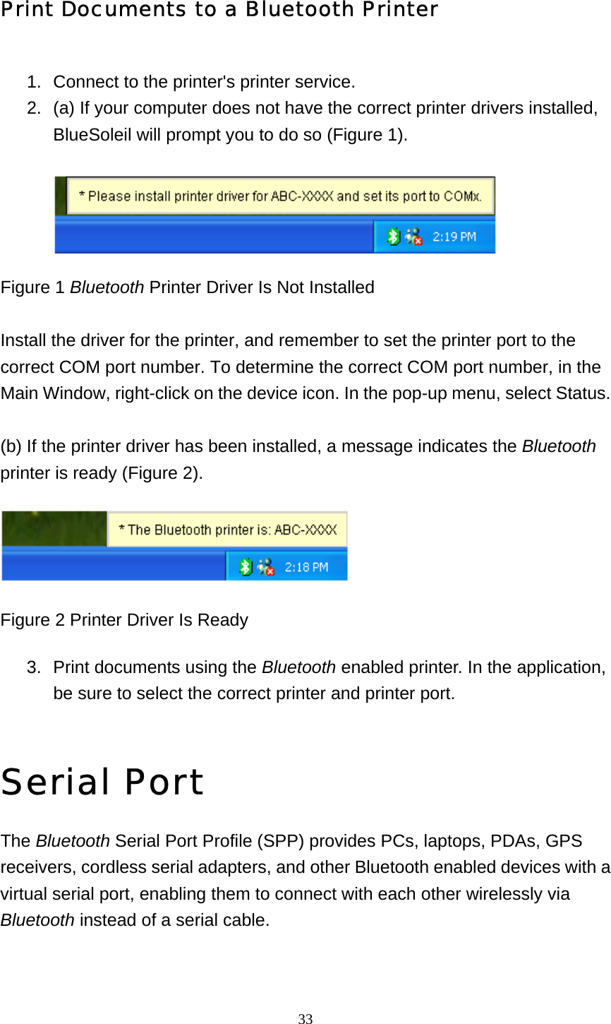   33Print Documents to a Bluetooth Printer 1.  Connect to the printer&apos;s printer service.   2.  (a) If your computer does not have the correct printer drivers installed, BlueSoleil will prompt you to do so (Figure 1).   Figure 1 Bluetooth Printer Driver Is Not Installed  Install the driver for the printer, and remember to set the printer port to the correct COM port number. To determine the correct COM port number, in the Main Window, right-click on the device icon. In the pop-up menu, select Status.  (b) If the printer driver has been installed, a message indicates the Bluetooth printer is ready (Figure 2).    Figure 2 Printer Driver Is Ready 3.  Print documents using the Bluetooth enabled printer. In the application, be sure to select the correct printer and printer port.     Serial Port The Bluetooth Serial Port Profile (SPP) provides PCs, laptops, PDAs, GPS receivers, cordless serial adapters, and other Bluetooth enabled devices with a virtual serial port, enabling them to connect with each other wirelessly via Bluetooth instead of a serial cable. 