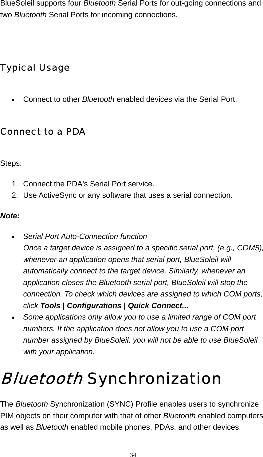   34BlueSoleil supports four Bluetooth Serial Ports for out-going connections and two Bluetooth Serial Ports for incoming connections.   Typical Usage • Connect to other Bluetooth enabled devices via the Serial Port.   Connect to a PDA Steps: 1.  Connect the PDA&apos;s Serial Port service.   2.  Use ActiveSync or any software that uses a serial connection.   Note: • Serial Port Auto-Connection function Once a target device is assigned to a specific serial port, (e.g., COM5), whenever an application opens that serial port, BlueSoleil will automatically connect to the target device. Similarly, whenever an application closes the Bluetooth serial port, BlueSoleil will stop the connection. To check which devices are assigned to which COM ports, click Tools | Configurations | Quick Connect...  • Some applications only allow you to use a limited range of COM port numbers. If the application does not allow you to use a COM port number assigned by BlueSoleil, you will not be able to use BlueSoleil with your application.  Bluetooth Synchronization  The Bluetooth Synchronization (SYNC) Profile enables users to synchronize PIM objects on their computer with that of other Bluetooth enabled computers as well as Bluetooth enabled mobile phones, PDAs, and other devices. 