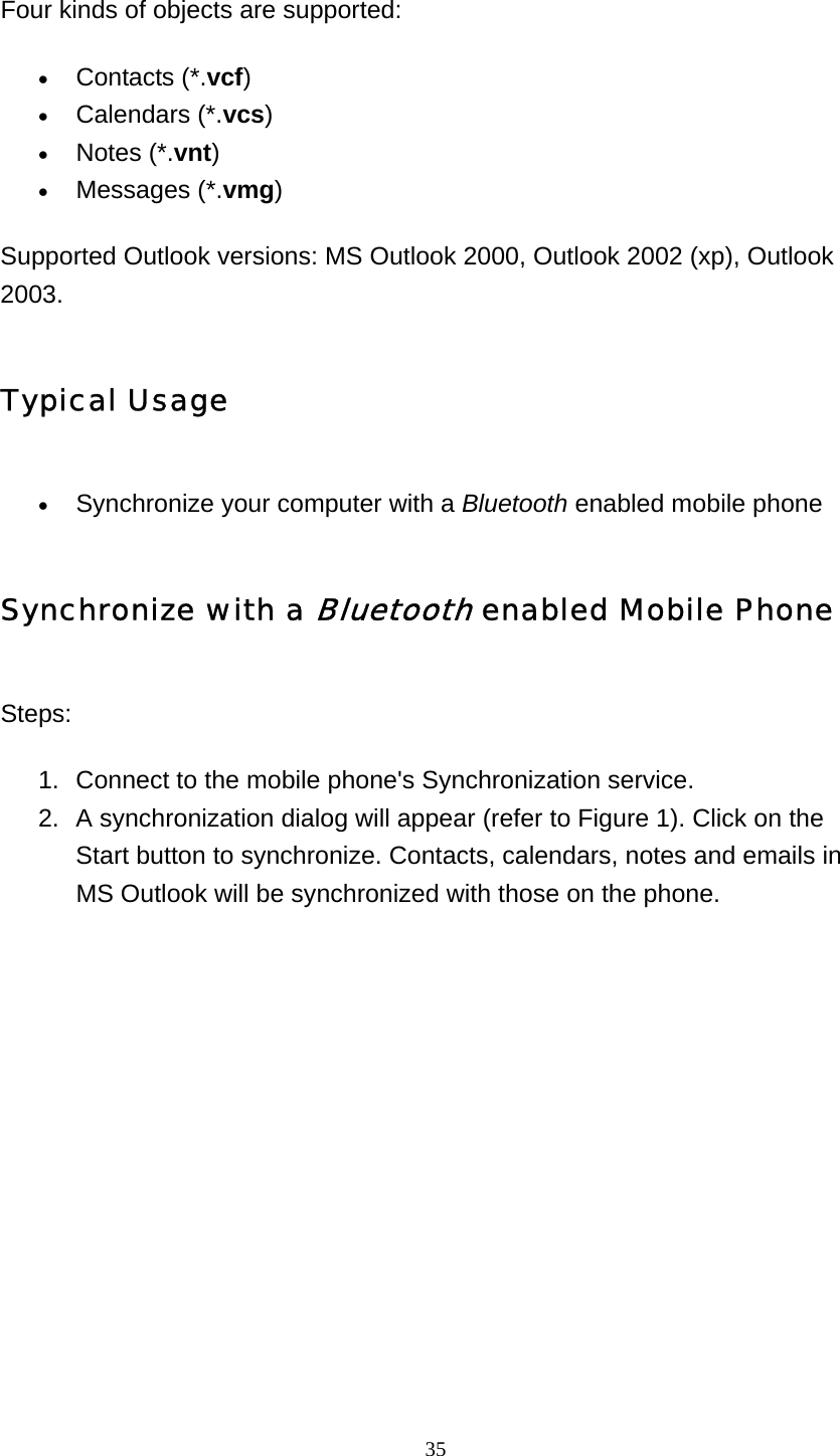   35 Four kinds of objects are supported: • Contacts (*.vcf)  • Calendars (*.vcs)  • Notes (*.vnt)  • Messages (*.vmg)  Supported Outlook versions: MS Outlook 2000, Outlook 2002 (xp), Outlook 2003. Typical Usage • Synchronize your computer with a Bluetooth enabled mobile phone   Synchronize with a Bluetooth enabled Mobile Phone Steps: 1.  Connect to the mobile phone&apos;s Synchronization service. 2.  A synchronization dialog will appear (refer to Figure 1). Click on the Start button to synchronize. Contacts, calendars, notes and emails in MS Outlook will be synchronized with those on the phone. 