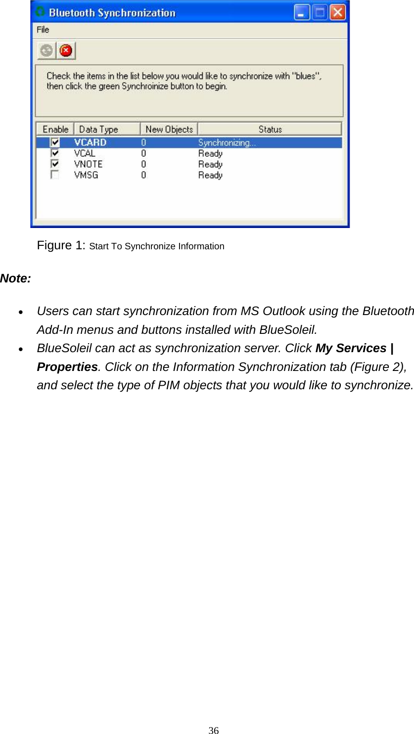   36                     Figure 1: Start To Synchronize Information Note: • Users can start synchronization from MS Outlook using the Bluetooth Add-In menus and buttons installed with BlueSoleil.   • BlueSoleil can act as synchronization server. Click My Services | Properties. Click on the Information Synchronization tab (Figure 2), and select the type of PIM objects that you would like to synchronize.   