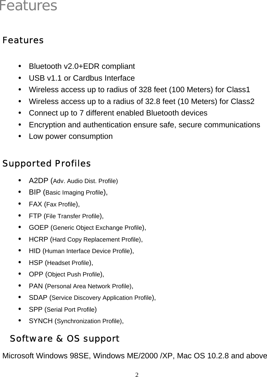   2Features  Features y  Bluetooth v2.0+EDR compliant y  USB v1.1 or Cardbus Interface y  Wireless access up to radius of 328 feet (100 Meters) for Class1 y  Wireless access up to a radius of 32.8 feet (10 Meters) for Class2 y  Connect up to 7 different enabled Bluetooth devices y  Encryption and authentication ensure safe, secure communications y  Low power consumption Supported Profiles y A2DP (Adv. Audio Dist. Profile) y BIP (Basic Imaging Profile), y FAX (Fax Profile), y FTP (File Transfer Profile), y GOEP (Generic Object Exchange Profile), y HCRP (Hard Copy Replacement Profile), y HID (Human Interface Device Profile), y HSP (Headset Profile), y OPP (Object Push Profile), y PAN (Personal Area Network Profile), y SDAP (Service Discovery Application Profile), y SPP (Serial Port Profile) y SYNCH (Synchronization Profile),   Software &amp; OS support Microsoft Windows 98SE, Windows ME/2000 /XP, Mac OS 10.2.8 and above  1 