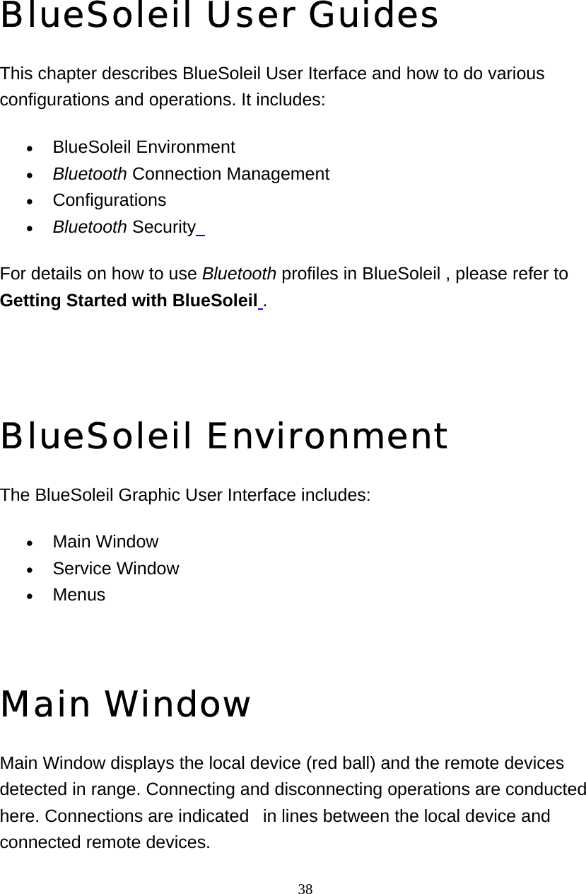   38BlueSoleil User Guides This chapter describes BlueSoleil User Iterface and how to do various configurations and operations. It includes: • BlueSoleil Environment   • Bluetooth Connection Management   • Configurations  • Bluetooth Security  For details on how to use Bluetooth profiles in BlueSoleil , please refer to Getting Started with BlueSoleil .  BlueSoleil Environment The BlueSoleil Graphic User Interface includes: • Main Window   • Service Window   • Menus    Main Window Main Window displays the local device (red ball) and the remote devices detected in range. Connecting and disconnecting operations are conducted here. Connections are indicated   in lines between the local device and connected remote devices.   4 