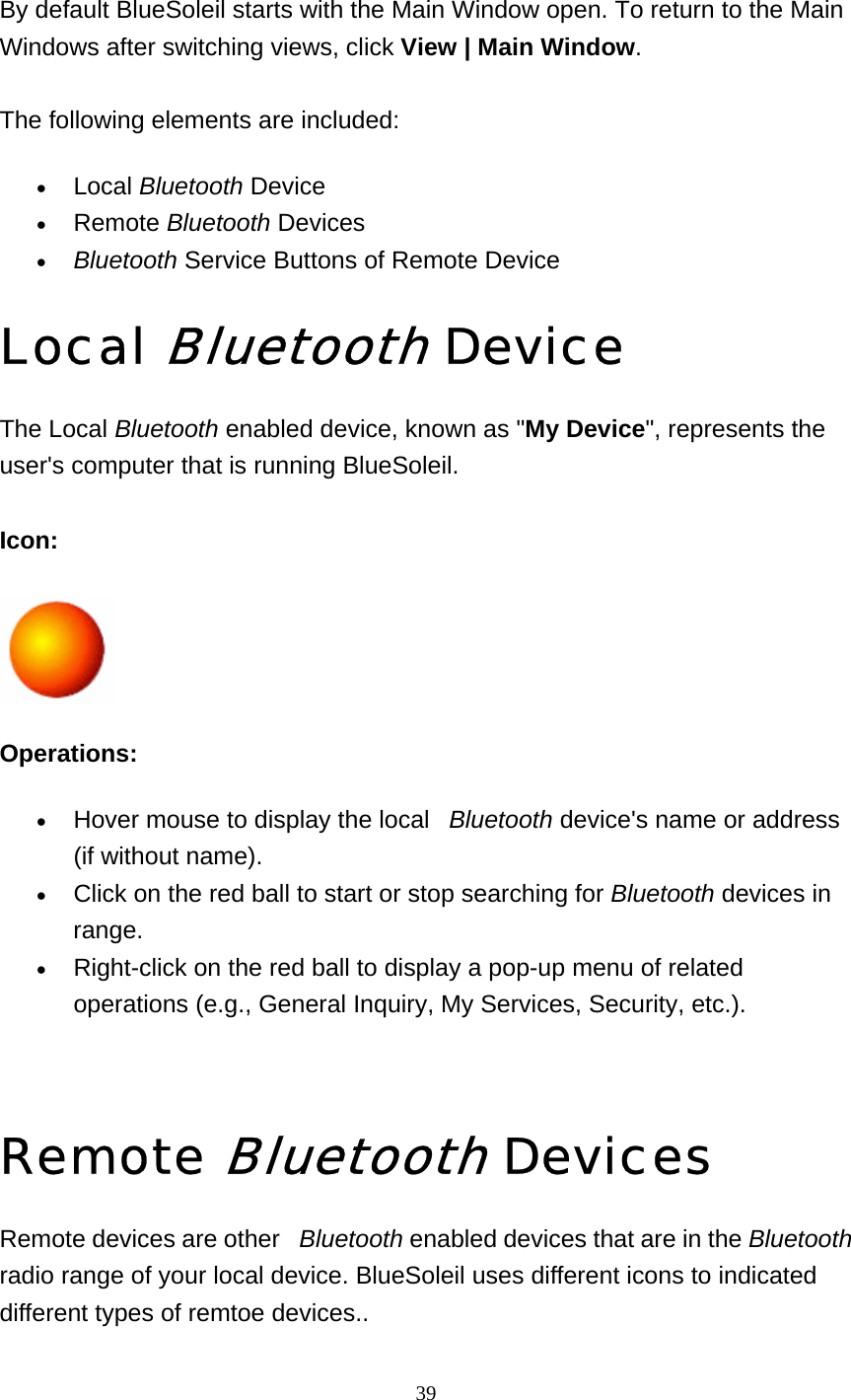   39  By default BlueSoleil starts with the Main Window open. To return to the Main Windows after switching views, click View | Main Window.  The following elements are included: • Local Bluetooth Device   • Remote Bluetooth Devices   • Bluetooth Service Buttons of Remote Device   Local Bluetooth Device The Local Bluetooth enabled device, known as &quot;My Device&quot;, represents the user&apos;s computer that is running BlueSoleil.  Icon:   Operations: • Hover mouse to display the local   Bluetooth device&apos;s name or address (if without name).   • Click on the red ball to start or stop searching for Bluetooth devices in range.  • Right-click on the red ball to display a pop-up menu of related operations (e.g., General Inquiry, My Services, Security, etc.).     Remote Bluetooth Devices Remote devices are other   Bluetooth enabled devices that are in the Bluetooth radio range of your local device. BlueSoleil uses different icons to indicated different types of remtoe devices..   