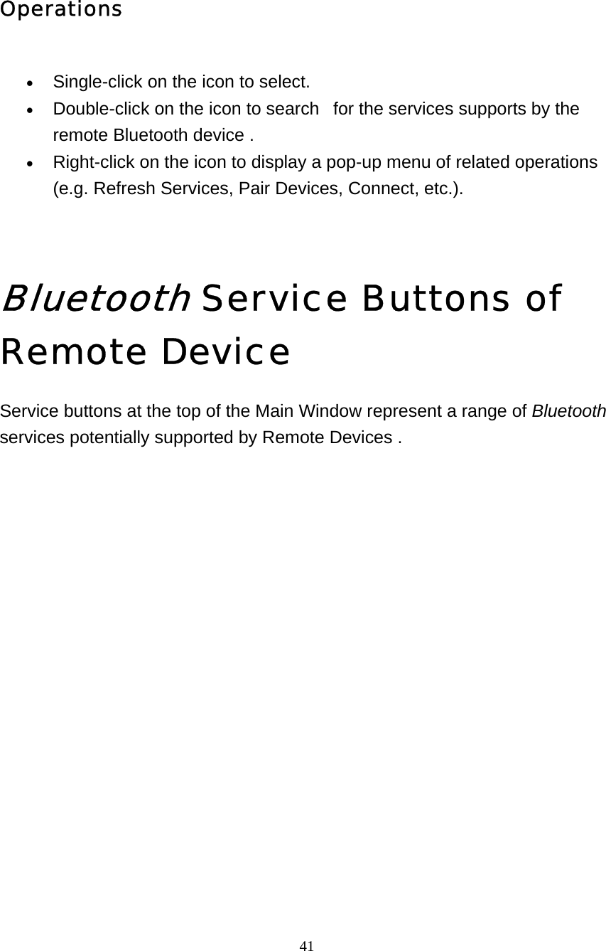   41 Operations  • Single-click on the icon to select.   • Double-click on the icon to search   for the services supports by the remote Bluetooth device .   • Right-click on the icon to display a pop-up menu of related operations (e.g. Refresh Services, Pair Devices, Connect, etc.).     Bluetooth Service Buttons of Remote Device Service buttons at the top of the Main Window represent a range of Bluetooth services potentially supported by Remote Devices .  