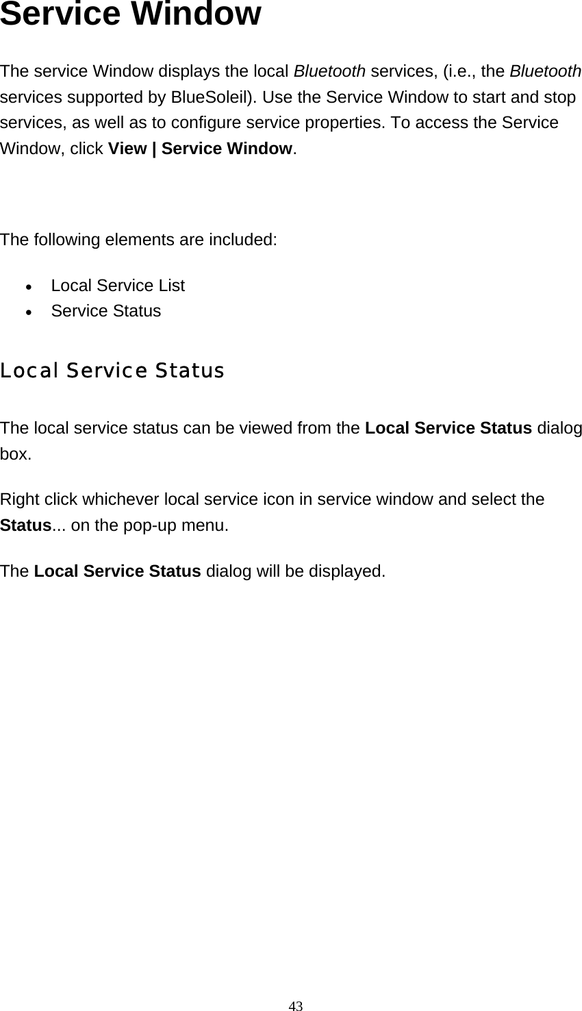   43Service Window The service Window displays the local Bluetooth services, (i.e., the Bluetooth services supported by BlueSoleil). Use the Service Window to start and stop services, as well as to configure service properties. To access the Service Window, click View | Service Window.    The following elements are included: • Local Service List   • Service Status   Local Service Status The local service status can be viewed from the Local Service Status dialog box. Right click whichever local service icon in service window and select the Status... on the pop-up menu. The Local Service Status dialog will be displayed.   