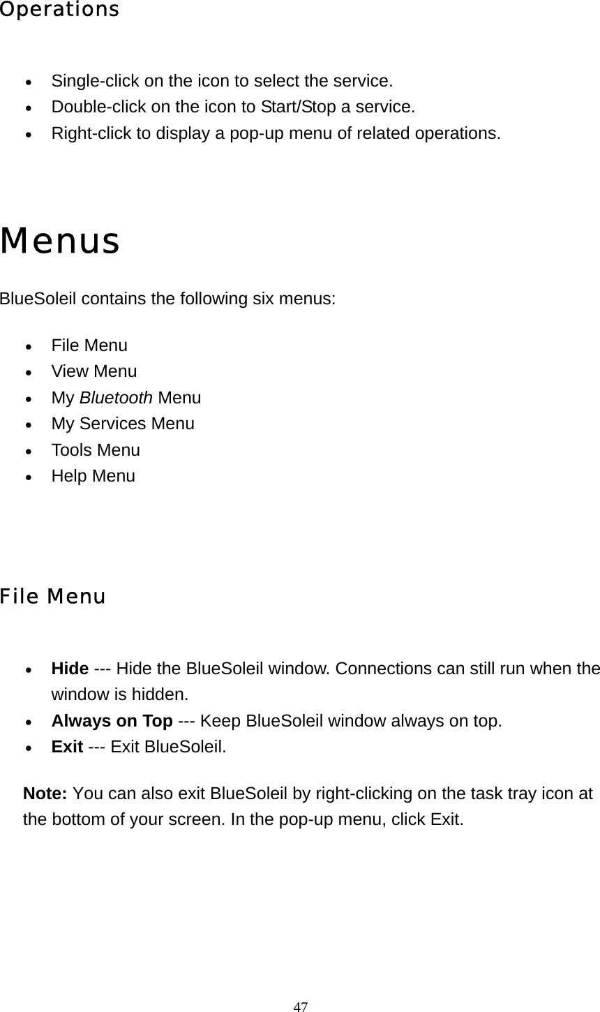   47Operations • Single-click on the icon to select the service.   • Double-click on the icon to Start/Stop a service.   • Right-click to display a pop-up menu of related operations.     Menus BlueSoleil contains the following six menus: • File Menu   • View Menu   • My Bluetooth Menu  • My Services Menu   • Tools Menu   • Help Menu     File Menu • Hide --- Hide the BlueSoleil window. Connections can still run when the window is hidden.   • Always on Top --- Keep BlueSoleil window always on top.   • Exit --- Exit BlueSoleil.   Note: You can also exit BlueSoleil by right-clicking on the task tray icon at the bottom of your screen. In the pop-up menu, click Exit.  