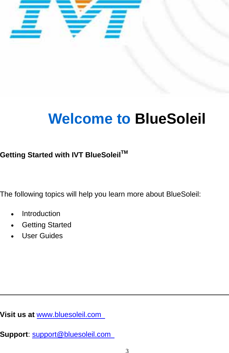   3 Welcome to BlueSoleil  Getting Started with IVT BlueSoleilTM   The following topics will help you learn more about BlueSoleil: • Introduction  • Getting Started   • User Guides         Visit us at www.bluesoleil.com   Support: support@bluesoleil.com    2 