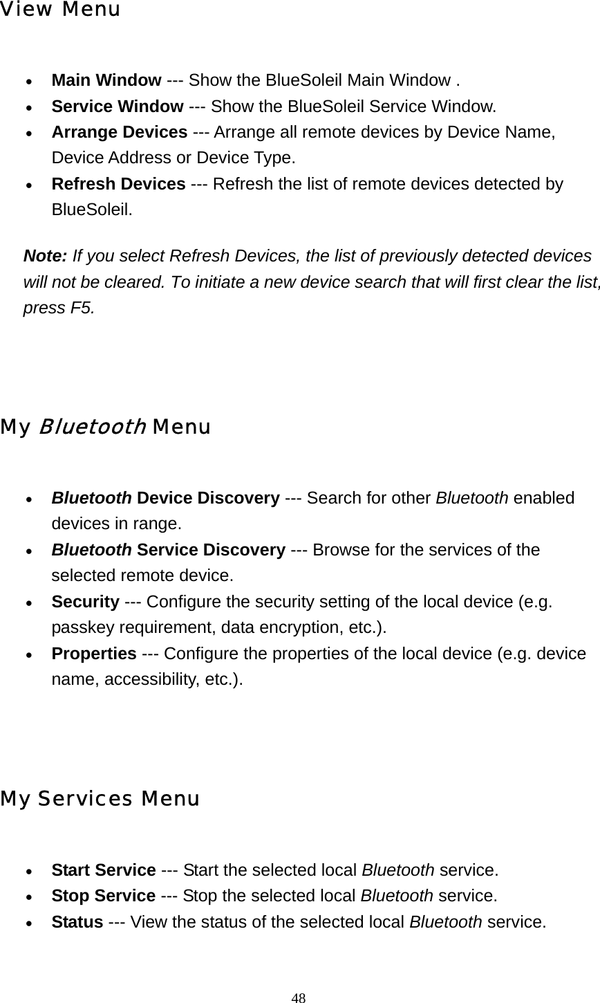   48View Menu • Main Window --- Show the BlueSoleil Main Window .   • Service Window --- Show the BlueSoleil Service Window.   • Arrange Devices --- Arrange all remote devices by Device Name, Device Address or Device Type.   • Refresh Devices --- Refresh the list of remote devices detected by BlueSoleil.  Note: If you select Refresh Devices, the list of previously detected devices will not be cleared. To initiate a new device search that will first clear the list, press F5.   My Bluetooth Menu • Bluetooth Device Discovery --- Search for other Bluetooth enabled devices in range.   • Bluetooth Service Discovery --- Browse for the services of the selected remote device.   • Security --- Configure the security setting of the local device (e.g. passkey requirement, data encryption, etc.).   • Properties --- Configure the properties of the local device (e.g. device name, accessibility, etc.).     My Services Menu • Start Service --- Start the selected local Bluetooth service.   • Stop Service --- Stop the selected local Bluetooth service.   • Status --- View the status of the selected local Bluetooth service.   
