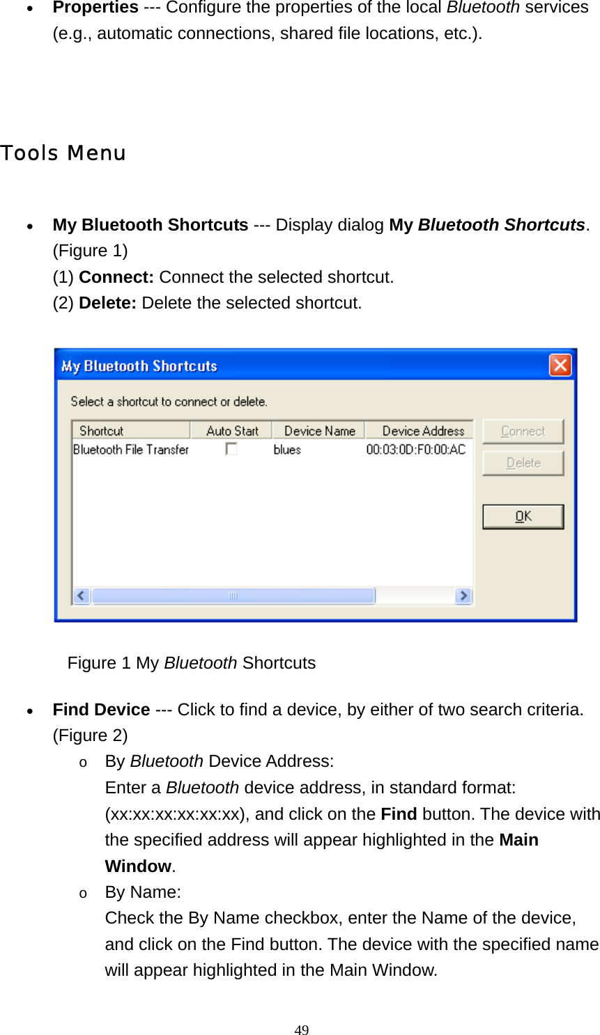   49• Properties --- Configure the properties of the local Bluetooth services (e.g., automatic connections, shared file locations, etc.).     Tools Menu • My Bluetooth Shortcuts --- Display dialog My Bluetooth Shortcuts. (Figure 1) (1) Connect: Connect the selected shortcut. (2) Delete: Delete the selected shortcut.                 Figure 1 My Bluetooth Shortcuts • Find Device --- Click to find a device, by either of two search criteria. (Figure 2) o By Bluetooth Device Address: Enter a Bluetooth device address, in standard format: (xx:xx:xx:xx:xx:xx), and click on the Find button. The device with the specified address will appear highlighted in the Main Window.    o By Name: Check the By Name checkbox, enter the Name of the device, and click on the Find button. The device with the specified name will appear highlighted in the Main Window.   