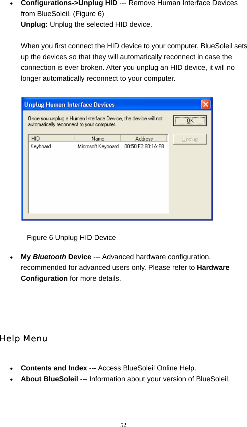   52• Configurations-&gt;Unplug HID --- Remove Human Interface Devices from BlueSoleil. (Figure 6) Unplug: Unplug the selected HID device.  When you first connect the HID device to your computer, BlueSoleil sets up the devices so that they will automatically reconnect in case the connection is ever broken. After you unplug an HID device, it will no longer automatically reconnect to your computer.                 Figure 6 Unplug HID Device • My Bluetooth Device --- Advanced hardware configuration, recommended for advanced users only. Please refer to Hardware Configuration for more details.     Help Menu • Contents and Index --- Access BlueSoleil Online Help.   • About BlueSoleil --- Information about your version of BlueSoleil.     