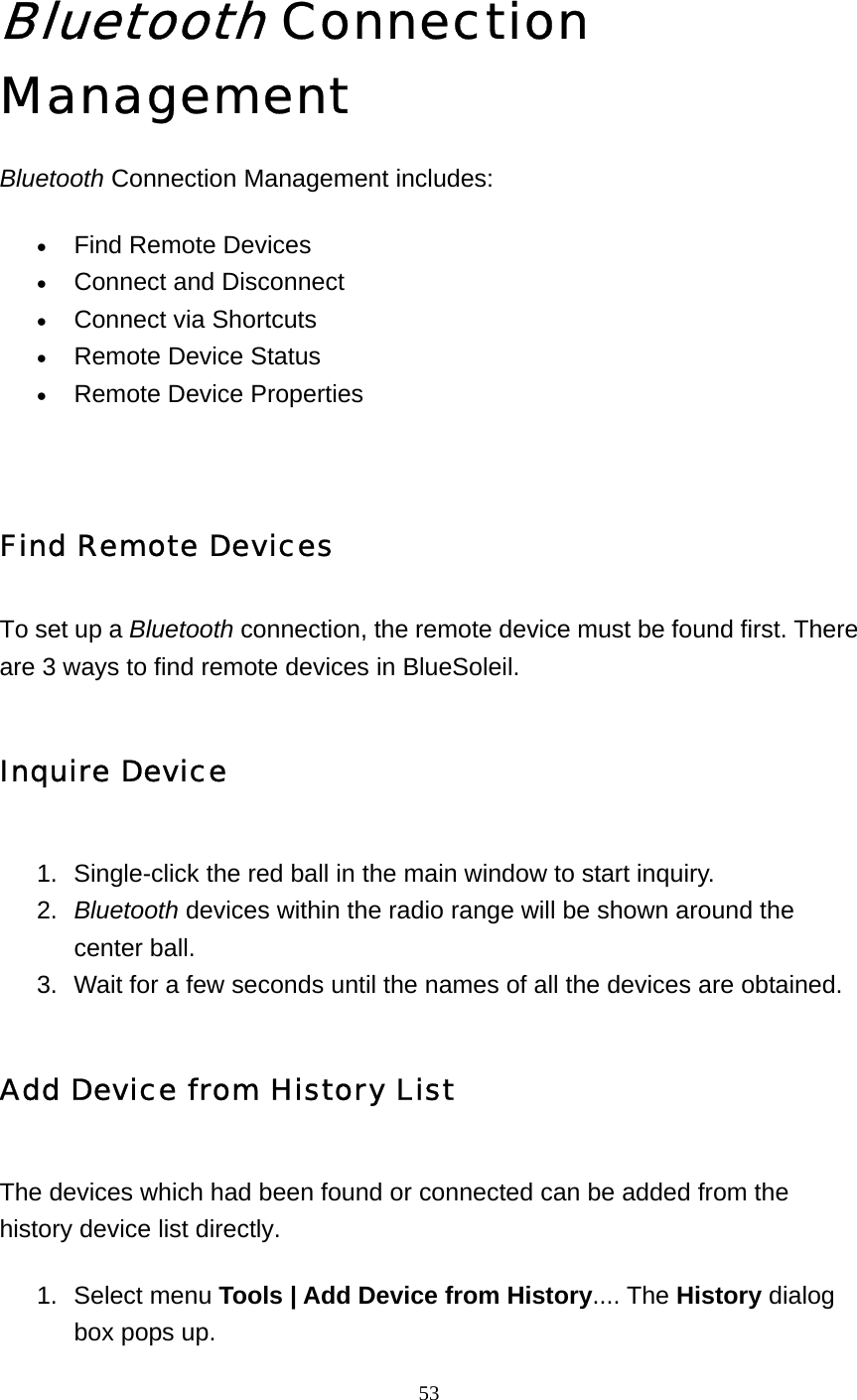   53 Bluetooth Connection Management Bluetooth Connection Management includes: • Find Remote Devices   • Connect and Disconnect   • Connect via Shortcuts   • Remote Device Status   • Remote Device Properties    Find Remote Devices To set up a Bluetooth connection, the remote device must be found first. There are 3 ways to find remote devices in BlueSoleil. Inquire Device 1.  Single-click the red ball in the main window to start inquiry.    2.  Bluetooth devices within the radio range will be shown around the center ball.    3.  Wait for a few seconds until the names of all the devices are obtained.   Add Device from History List The devices which had been found or connected can be added from the history device list directly. 1. Select menu Tools | Add Device from History.... The History dialog box pops up.    