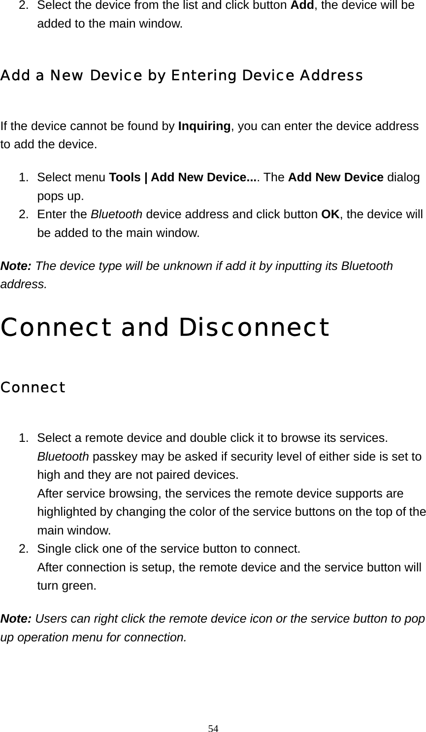   542.  Select the device from the list and click button Add, the device will be added to the main window.   Add a New Device by Entering Device Address If the device cannot be found by Inquiring, you can enter the device address to add the device. 1. Select menu Tools | Add New Device.... The Add New Device dialog pops up.   2. Enter the Bluetooth device address and click button OK, the device will be added to the main window.   Note: The device type will be unknown if add it by inputting its Bluetooth address. Connect and Disconnect Connect 1.  Select a remote device and double click it to browse its services. Bluetooth passkey may be asked if security level of either side is set to high and they are not paired devices. After service browsing, the services the remote device supports are highlighted by changing the color of the service buttons on the top of the main window.   2.  Single click one of the service button to connect. After connection is setup, the remote device and the service button will turn green.   Note: Users can right click the remote device icon or the service button to pop up operation menu for connection. 