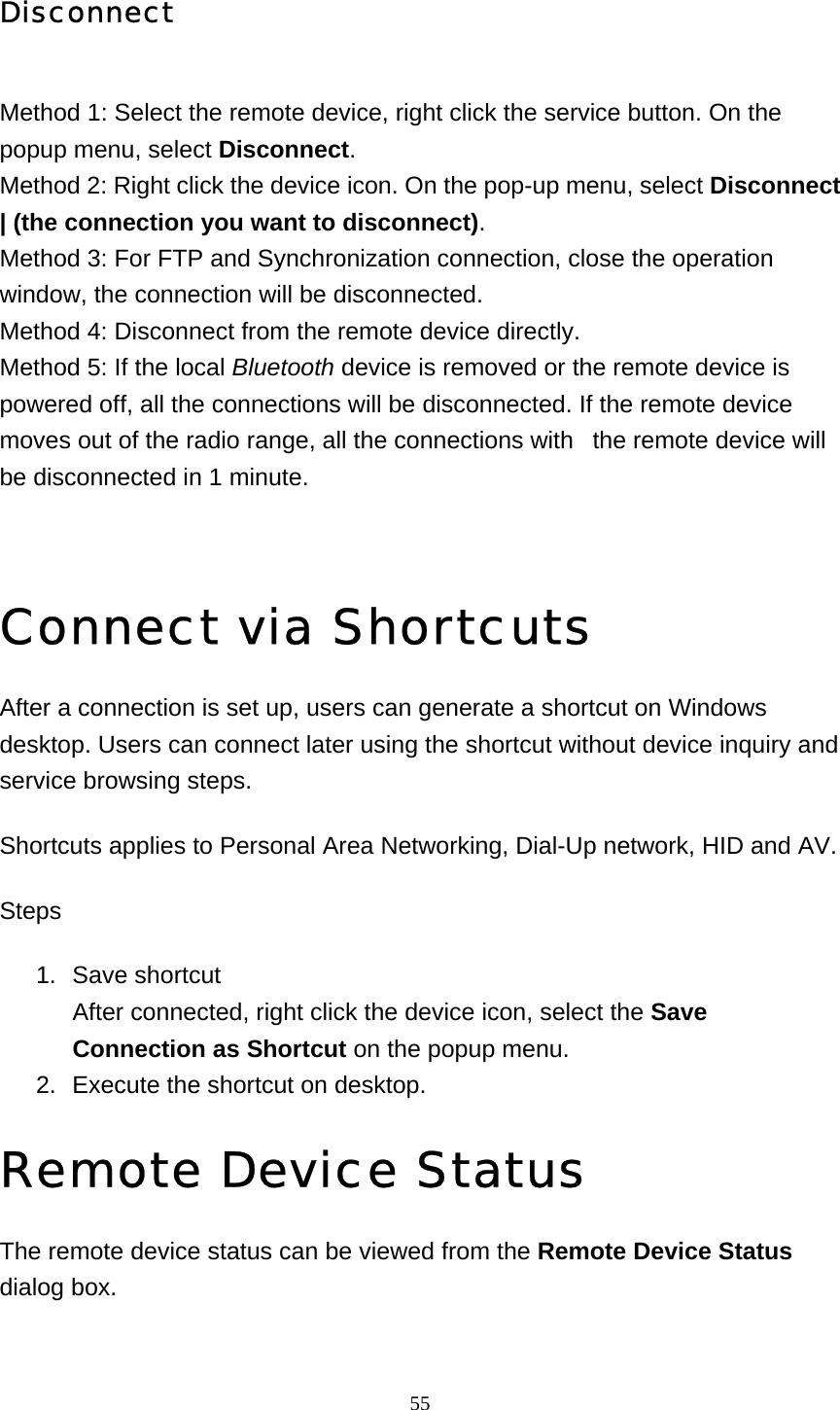   55Disconnect Method 1: Select the remote device, right click the service button. On the popup menu, select Disconnect. Method 2: Right click the device icon. On the pop-up menu, select Disconnect | (the connection you want to disconnect). Method 3: For FTP and Synchronization connection, close the operation window, the connection will be disconnected. Method 4: Disconnect from the remote device directly. Method 5: If the local Bluetooth device is removed or the remote device is powered off, all the connections will be disconnected. If the remote device moves out of the radio range, all the connections with   the remote device will be disconnected in 1 minute.   Connect via Shortcuts After a connection is set up, users can generate a shortcut on Windows desktop. Users can connect later using the shortcut without device inquiry and service browsing steps.  Shortcuts applies to Personal Area Networking, Dial-Up network, HID and AV. Steps 1. Save shortcut After connected, right click the device icon, select the Save Connection as Shortcut on the popup menu.   2.  Execute the shortcut on desktop.   Remote Device Status The remote device status can be viewed from the Remote Device Status dialog box. 