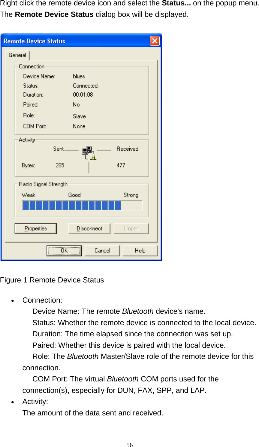   56Right click the remote device icon and select the Status... on the popup menu. The Remote Device Status dialog box will be displayed.  Figure 1 Remote Device Status • Connection:      Device Name: The remote Bluetooth device&apos;s name.      Status: Whether the remote device is connected to the local device.      Duration: The time elapsed since the connection was set up.      Paired: Whether this device is paired with the local device.      Role: The Bluetooth Master/Slave role of the remote device for this connection.      COM Port: The virtual Bluetooth COM ports used for the connection(s), especially for DUN, FAX, SPP, and LAP.   • Activity: The amount of the data sent and received.   
