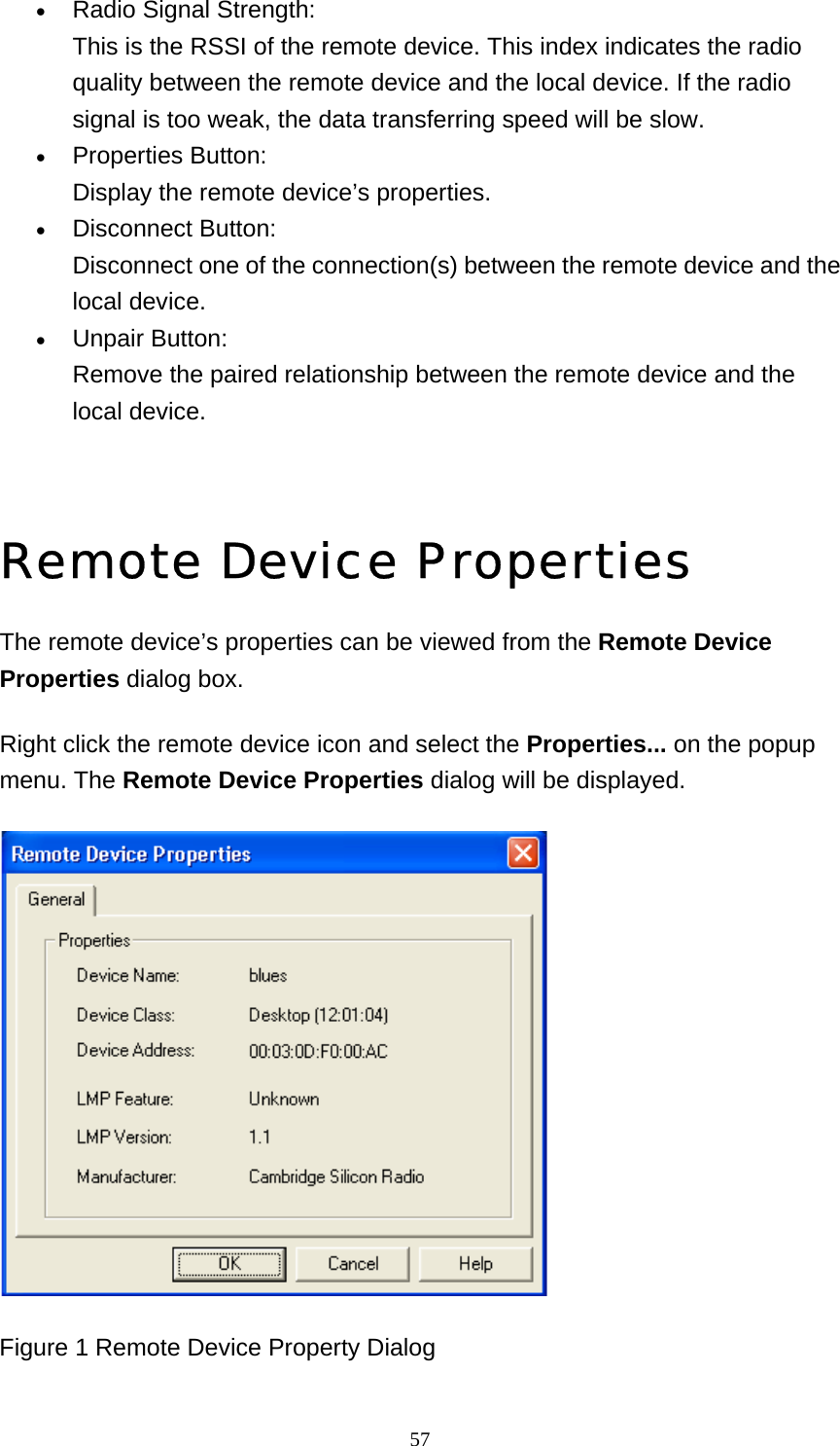   57• Radio Signal Strength: This is the RSSI of the remote device. This index indicates the radio quality between the remote device and the local device. If the radio signal is too weak, the data transferring speed will be slow.   • Properties Button: Display the remote device’s properties.   • Disconnect Button: Disconnect one of the connection(s) between the remote device and the local device.   • Unpair Button: Remove the paired relationship between the remote device and the local device.      Remote Device Properties The remote device’s properties can be viewed from the Remote Device Properties dialog box. Right click the remote device icon and select the Properties... on the popup menu. The Remote Device Properties dialog will be displayed.  Figure 1 Remote Device Property Dialog 