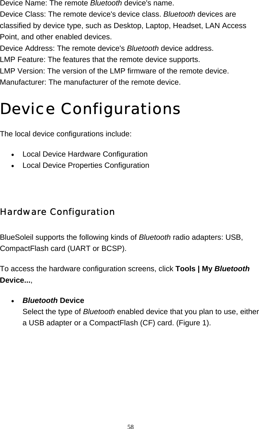   58    Device Name: The remote Bluetooth device&apos;s name. Device Class: The remote device&apos;s device class. Bluetooth devices are classified by device type, such as Desktop, Laptop, Headset, LAN Access Point, and other enabled devices.  Device Address: The remote device&apos;s Bluetooth device address. LMP Feature: The features that the remote device supports. LMP Version: The version of the LMP firmware of the remote device. Manufacturer: The manufacturer of the remote device. Device Configurations The local device configurations include: • Local Device Hardware Configuration   • Local Device Properties Configuration     Hardware Configuration  BlueSoleil supports the following kinds of Bluetooth radio adapters: USB, CompactFlash card (UART or BCSP). To access the hardware configuration screens, click Tools | My Bluetooth Device..., • Bluetooth Device Select the type of Bluetooth enabled device that you plan to use, either a USB adapter or a CompactFlash (CF) card. (Figure 1).  