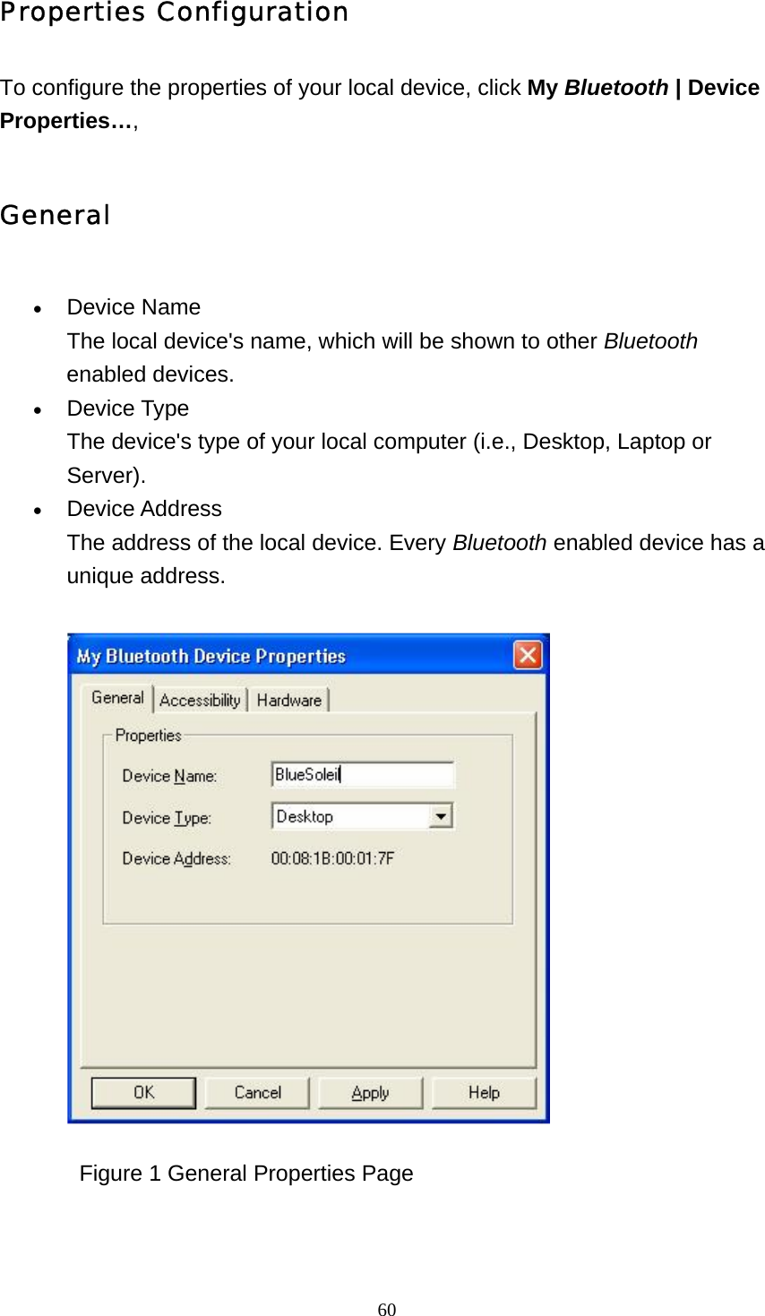   60Properties Configuration To configure the properties of your local device, click My Bluetooth | Device Properties…, General • Device Name The local device&apos;s name, which will be shown to other Bluetooth enabled devices.    • Device Type The device&apos;s type of your local computer (i.e., Desktop, Laptop or Server).  • Device Address The address of the local device. Every Bluetooth enabled device has a unique address.                Figure 1 General Properties Page 