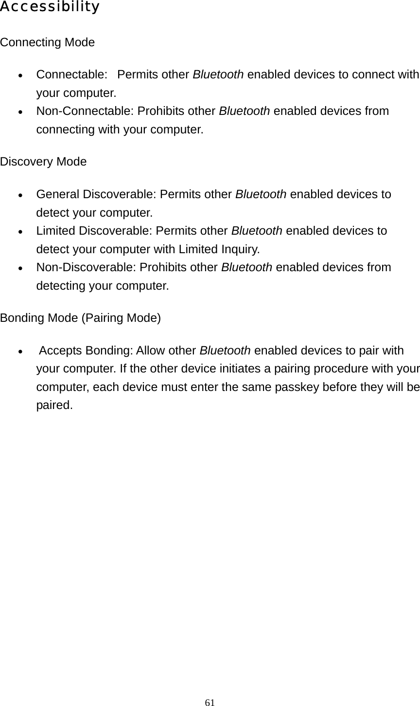   61Accessibility Connecting Mode   • Connectable:   Permits other Bluetooth enabled devices to connect with your computer.   • Non-Connectable: Prohibits other Bluetooth enabled devices from connecting with your computer.   Discovery Mode • General Discoverable: Permits other Bluetooth enabled devices to detect your computer.   • Limited Discoverable: Permits other Bluetooth enabled devices to detect your computer with Limited Inquiry.   • Non-Discoverable: Prohibits other Bluetooth enabled devices from detecting your computer.   Bonding Mode (Pairing Mode) •  Accepts Bonding: Allow other Bluetooth enabled devices to pair with your computer. If the other device initiates a pairing procedure with your computer, each device must enter the same passkey before they will be paired.  