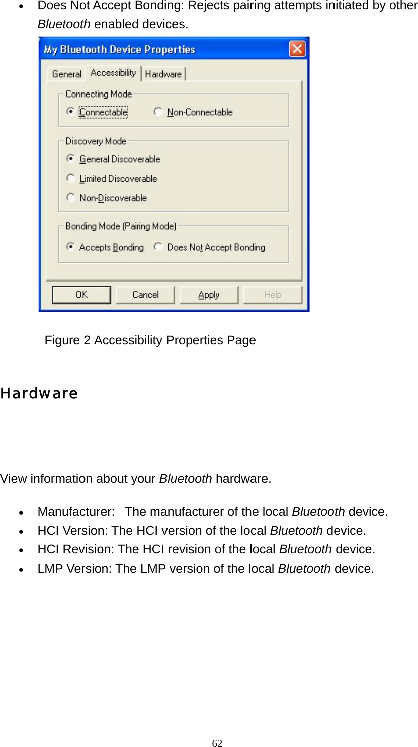   62• Does Not Accept Bonding: Rejects pairing attempts initiated by other Bluetooth enabled devices.               Figure 2 Accessibility Properties Page Hardware     View information about your Bluetooth hardware. • Manufacturer:   The manufacturer of the local Bluetooth device.   • HCI Version: The HCI version of the local Bluetooth device.   • HCI Revision: The HCI revision of the local Bluetooth device.   • LMP Version: The LMP version of the local Bluetooth device.   