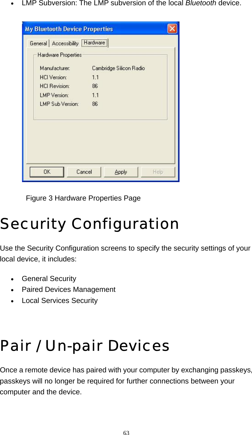   63• LMP Subversion: The LMP subversion of the local Bluetooth device.                Figure 3 Hardware Properties Page Security Configuration Use the Security Configuration screens to specify the security settings of your local device, it includes: • General Security   • Paired Devices Management   • Local Services Security     Pair / Un-pair Devices Once a remote device has paired with your computer by exchanging passkeys, passkeys will no longer be required for further connections between your computer and the device. 