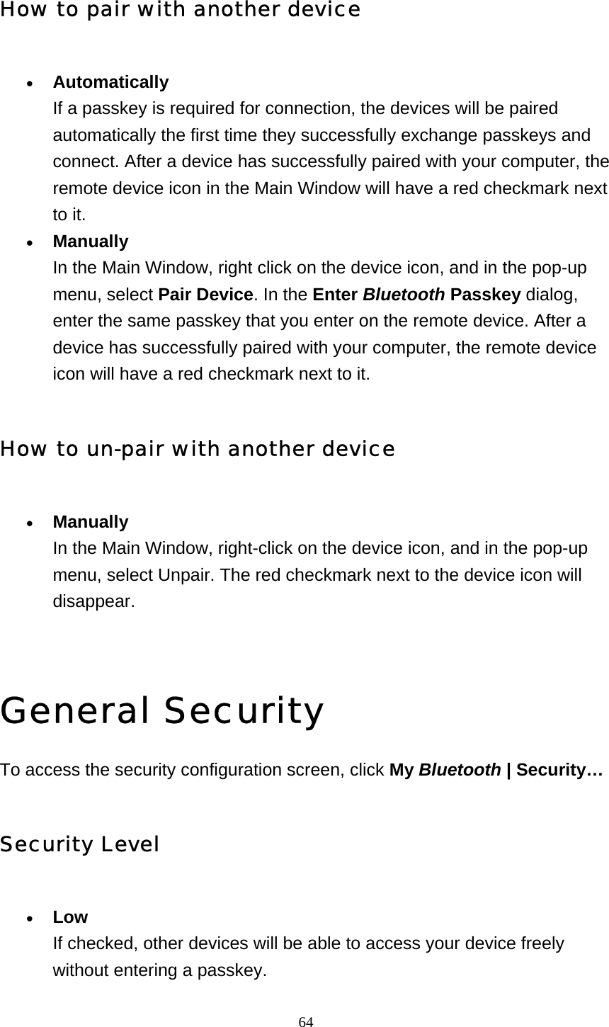   64How to pair with another device • Automatically If a passkey is required for connection, the devices will be paired automatically the first time they successfully exchange passkeys and connect. After a device has successfully paired with your computer, the remote device icon in the Main Window will have a red checkmark next to it.   • Manually In the Main Window, right click on the device icon, and in the pop-up menu, select Pair Device. In the Enter Bluetooth Passkey dialog, enter the same passkey that you enter on the remote device. After a device has successfully paired with your computer, the remote device icon will have a red checkmark next to it.   How to un-pair with another device • Manually In the Main Window, right-click on the device icon, and in the pop-up menu, select Unpair. The red checkmark next to the device icon will disappear.    General Security To access the security configuration screen, click My Bluetooth | Security… Security Level • Low If checked, other devices will be able to access your device freely without entering a passkey. 