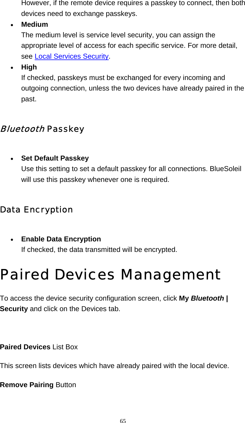   65However, if the remote device requires a passkey to connect, then both devices need to exchange passkeys.   • Medium The medium level is service level security, you can assign the appropriate level of access for each specific service. For more detail, see Local Services Security.  • High If checked, passkeys must be exchanged for every incoming and outgoing connection, unless the two devices have already paired in the past.  Bluetooth Passkey • Set Default Passkey Use this setting to set a default passkey for all connections. BlueSoleil will use this passkey whenever one is required.   Data Encryption • Enable Data Encryption If checked, the data transmitted will be encrypted.   Paired Devices Management To access the device security configuration screen, click My Bluetooth | Security and click on the Devices tab.   Paired Devices List Box This screen lists devices which have already paired with the local device.  Remove Pairing Button 