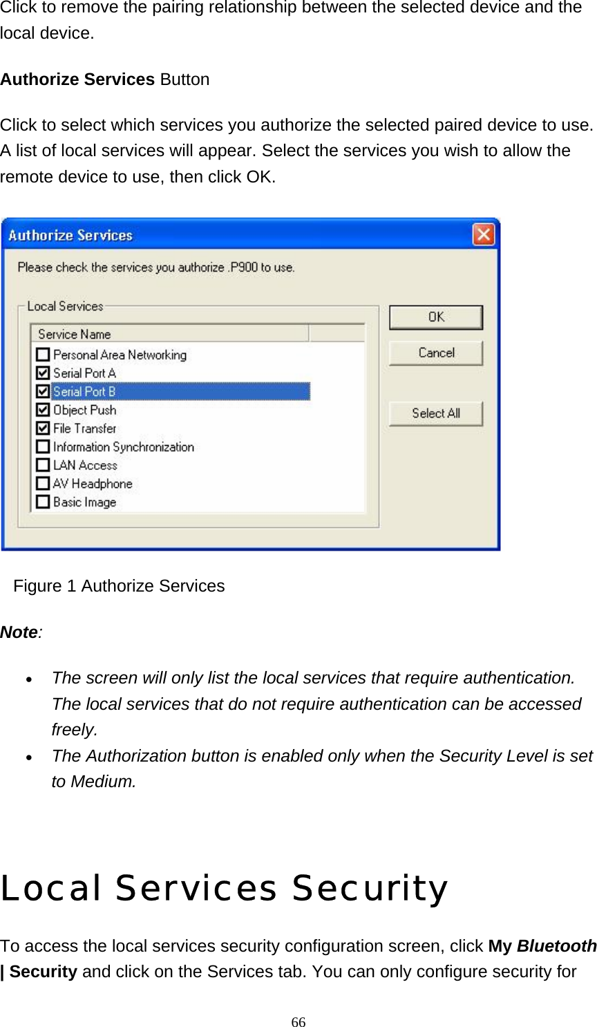   66Click to remove the pairing relationship between the selected device and the local device. Authorize Services Button Click to select which services you authorize the selected paired device to use. A list of local services will appear. Select the services you wish to allow the remote device to use, then click OK.      Figure 1 Authorize Services Note: • The screen will only list the local services that require authentication. The local services that do not require authentication can be accessed freely.  • The Authorization button is enabled only when the Security Level is set to Medium.    Local Services Security To access the local services security configuration screen, click My Bluetooth | Security and click on the Services tab. You can only configure security for 