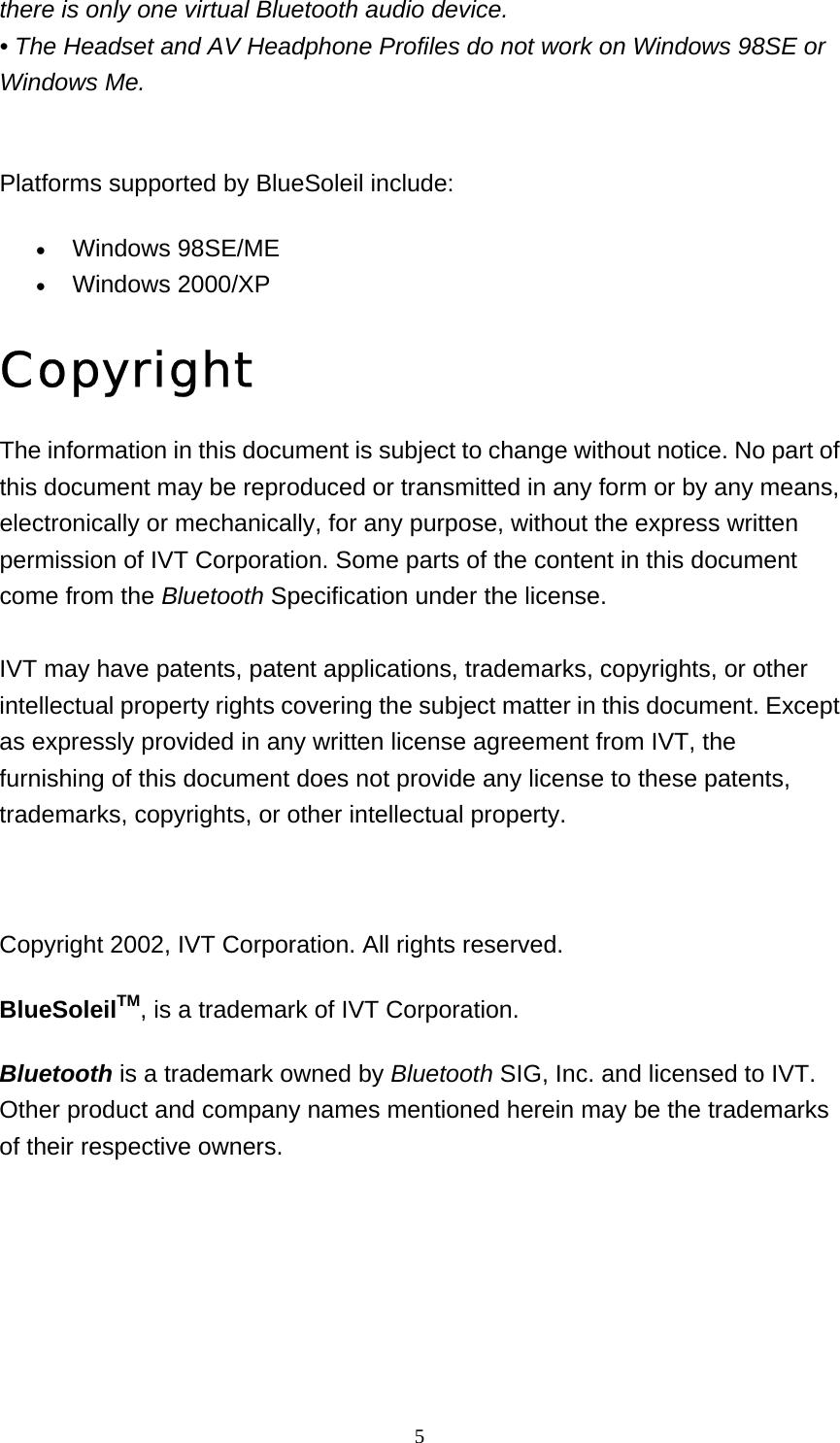   5there is only one virtual Bluetooth audio device. • The Headset and AV Headphone Profiles do not work on Windows 98SE or Windows Me.   Platforms supported by BlueSoleil include: • Windows 98SE/ME   • Windows 2000/XP   Copyright The information in this document is subject to change without notice. No part of this document may be reproduced or transmitted in any form or by any means, electronically or mechanically, for any purpose, without the express written permission of IVT Corporation. Some parts of the content in this document come from the Bluetooth Specification under the license.  IVT may have patents, patent applications, trademarks, copyrights, or other intellectual property rights covering the subject matter in this document. Except as expressly provided in any written license agreement from IVT, the furnishing of this document does not provide any license to these patents, trademarks, copyrights, or other intellectual property.   Copyright 2002, IVT Corporation. All rights reserved. BlueSoleilTM, is a trademark of IVT Corporation. Bluetooth is a trademark owned by Bluetooth SIG, Inc. and licensed to IVT. Other product and company names mentioned herein may be the trademarks of their respective owners.    