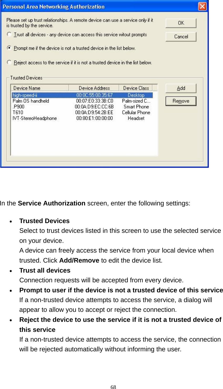   68   In the Service Authorization screen, enter the following settings: • Trusted Devices Select to trust devices listed in this screen to use the selected service on your device. A device can freely access the service from your local device when trusted. Click Add/Remove to edit the device list.   • Trust all devices Connection requests will be accepted from every device.   • Prompt to user if the device is not a trusted device of this service If a non-trusted device attempts to access the service, a dialog will appear to allow you to accept or reject the connection.   • Reject the device to use the service if it is not a trusted device of this service If a non-trusted device attempts to access the service, the connection will be rejected automatically without informing the user.   