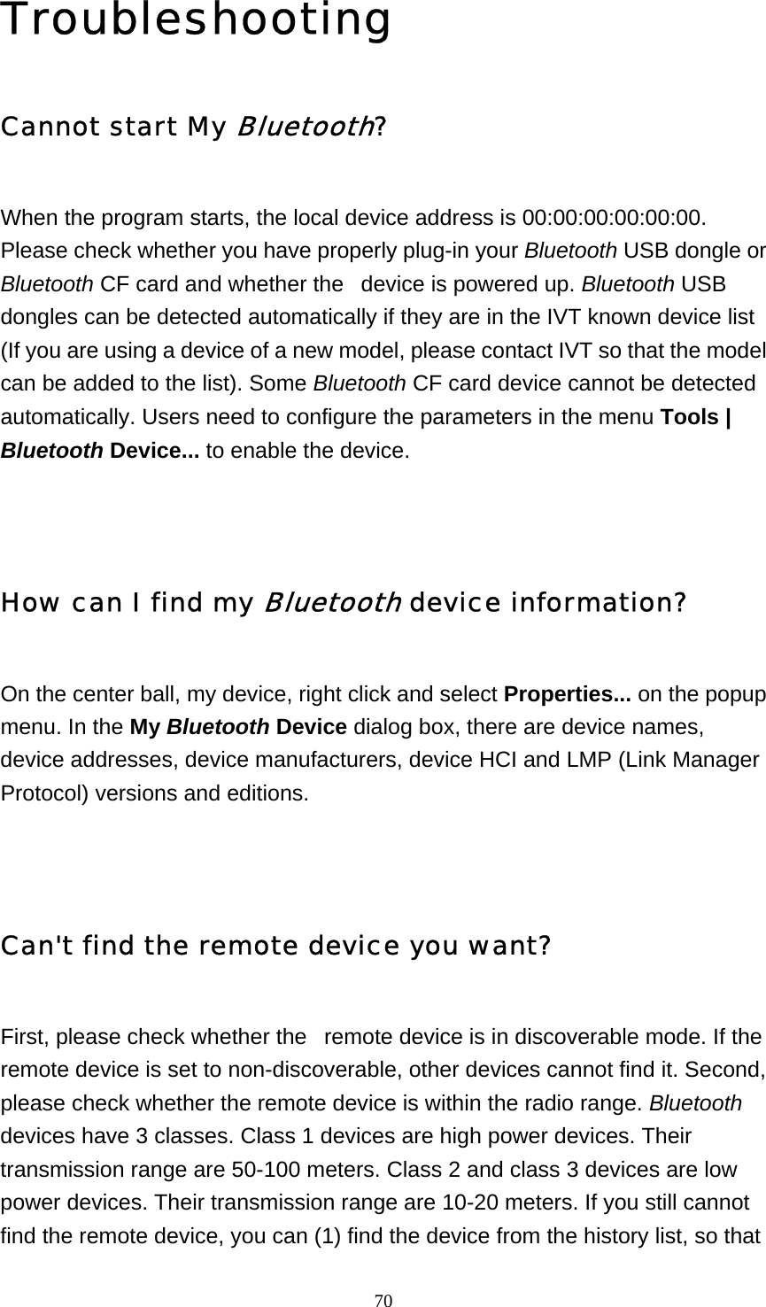   70Troubleshooting Cannot start My Bluetooth? When the program starts, the local device address is 00:00:00:00:00:00. Please check whether you have properly plug-in your Bluetooth USB dongle or Bluetooth CF card and whether the   device is powered up. Bluetooth USB dongles can be detected automatically if they are in the IVT known device list (If you are using a device of a new model, please contact IVT so that the model can be added to the list). Some Bluetooth CF card device cannot be detected automatically. Users need to configure the parameters in the menu Tools | Bluetooth Device... to enable the device.   How can I find my Bluetooth device information? On the center ball, my device, right click and select Properties... on the popup menu. In the My Bluetooth Device dialog box, there are device names, device addresses, device manufacturers, device HCI and LMP (Link Manager Protocol) versions and editions.    Can&apos;t find the remote device you want? First, please check whether the   remote device is in discoverable mode. If the remote device is set to non-discoverable, other devices cannot find it. Second, please check whether the remote device is within the radio range. Bluetooth devices have 3 classes. Class 1 devices are high power devices. Their transmission range are 50-100 meters. Class 2 and class 3 devices are low power devices. Their transmission range are 10-20 meters. If you still cannot find the remote device, you can (1) find the device from the history list, so that 