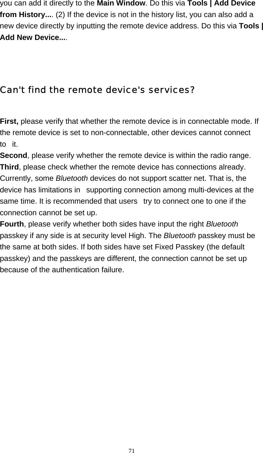   71you can add it directly to the Main Window. Do this via Tools | Add Device from History.... (2) If the device is not in the history list, you can also add a new device directly by inputting the remote device address. Do this via Tools | Add New Device....   Can&apos;t find the remote device&apos;s services? First, please verify that whether the remote device is in connectable mode. If the remote device is set to non-connectable, other devices cannot connect to   it. Second, please verify whether the remote device is within the radio range. Third, please check whether the remote device has connections already. Currently, some Bluetooth devices do not support scatter net. That is, the device has limitations in   supporting connection among multi-devices at the same time. It is recommended that users   try to connect one to one if the connection cannot be set up. Fourth, please verify whether both sides have input the right Bluetooth passkey if any side is at security level High. The Bluetooth passkey must be the same at both sides. If both sides have set Fixed Passkey (the default passkey) and the passkeys are different, the connection cannot be set up because of the authentication failure.       