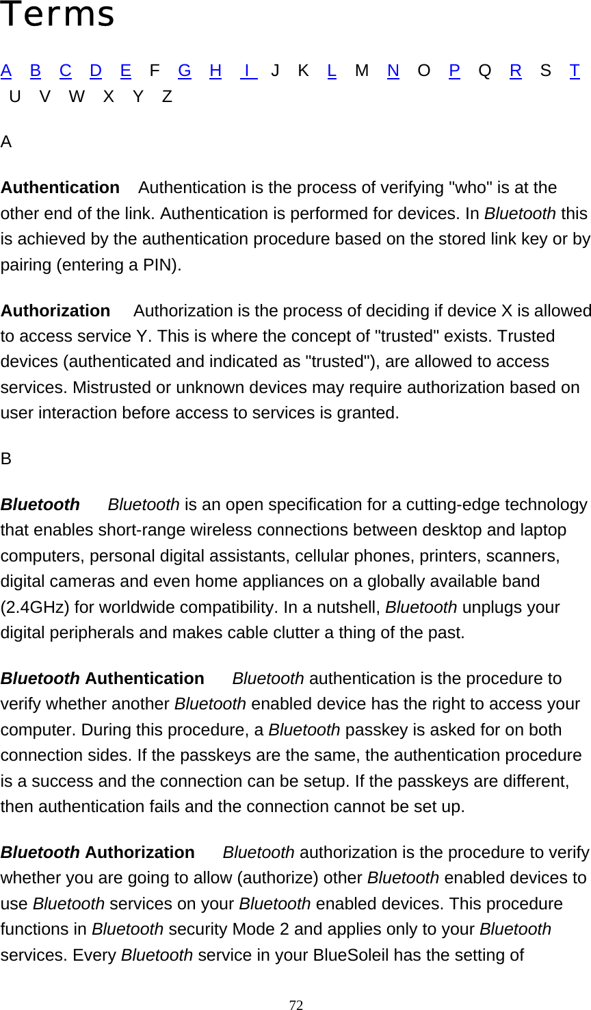   72Terms A    B    C    D    E    F    G    H     I     J    K    L    M    N    O    P    Q    R    S    T    U    V    W    X    Y    Z A Authentication    Authentication is the process of verifying &quot;who&quot; is at the other end of the link. Authentication is performed for devices. In Bluetooth this is achieved by the authentication procedure based on the stored link key or by pairing (entering a PIN). Authorization     Authorization is the process of deciding if device X is allowed to access service Y. This is where the concept of &quot;trusted&quot; exists. Trusted devices (authenticated and indicated as &quot;trusted&quot;), are allowed to access services. Mistrusted or unknown devices may require authorization based on user interaction before access to services is granted.   B Bluetooth      Bluetooth is an open specification for a cutting-edge technology that enables short-range wireless connections between desktop and laptop computers, personal digital assistants, cellular phones, printers, scanners, digital cameras and even home appliances on a globally available band (2.4GHz) for worldwide compatibility. In a nutshell, Bluetooth unplugs your digital peripherals and makes cable clutter a thing of the past. Bluetooth Authentication     Bluetooth authentication is the procedure to verify whether another Bluetooth enabled device has the right to access your computer. During this procedure, a Bluetooth passkey is asked for on both connection sides. If the passkeys are the same, the authentication procedure is a success and the connection can be setup. If the passkeys are different, then authentication fails and the connection cannot be set up.  Bluetooth Authorization     Bluetooth authorization is the procedure to verify whether you are going to allow (authorize) other Bluetooth enabled devices to use Bluetooth services on your Bluetooth enabled devices. This procedure functions in Bluetooth security Mode 2 and applies only to your Bluetooth services. Every Bluetooth service in your BlueSoleil has the setting of 