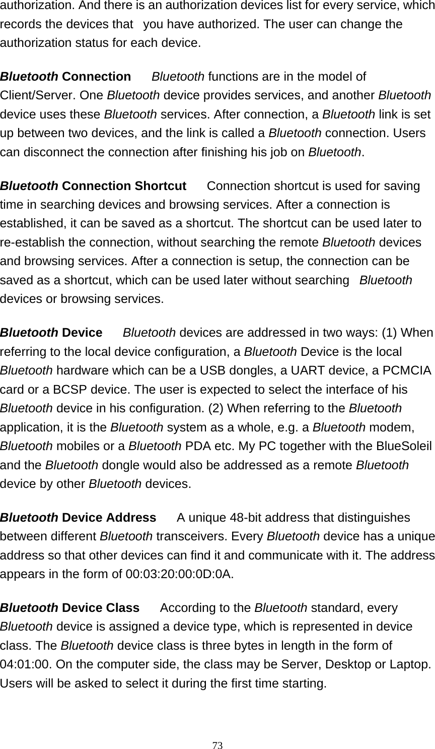   73authorization. And there is an authorization devices list for every service, which records the devices that   you have authorized. The user can change the authorization status for each device. Bluetooth Connection      Bluetooth functions are in the model of Client/Server. One Bluetooth device provides services, and another Bluetooth device uses these Bluetooth services. After connection, a Bluetooth link is set up between two devices, and the link is called a Bluetooth connection. Users can disconnect the connection after finishing his job on Bluetooth.  Bluetooth Connection Shortcut      Connection shortcut is used for saving time in searching devices and browsing services. After a connection is established, it can be saved as a shortcut. The shortcut can be used later to re-establish the connection, without searching the remote Bluetooth devices and browsing services. After a connection is setup, the connection can be saved as a shortcut, which can be used later without searching   Bluetooth devices or browsing services.  Bluetooth Device     Bluetooth devices are addressed in two ways: (1) When referring to the local device configuration, a Bluetooth Device is the local Bluetooth hardware which can be a USB dongles, a UART device, a PCMCIA card or a BCSP device. The user is expected to select the interface of his Bluetooth device in his configuration. (2) When referring to the Bluetooth application, it is the Bluetooth system as a whole, e.g. a Bluetooth modem, Bluetooth mobiles or a Bluetooth PDA etc. My PC together with the BlueSoleil and the Bluetooth dongle would also be addressed as a remote Bluetooth device by other Bluetooth devices.  Bluetooth Device Address      A unique 48-bit address that distinguishes between different Bluetooth transceivers. Every Bluetooth device has a unique address so that other devices can find it and communicate with it. The address appears in the form of 00:03:20:00:0D:0A.  Bluetooth Device Class      According to the Bluetooth standard, every Bluetooth device is assigned a device type, which is represented in device class. The Bluetooth device class is three bytes in length in the form of 04:01:00. On the computer side, the class may be Server, Desktop or Laptop. Users will be asked to select it during the first time starting.  