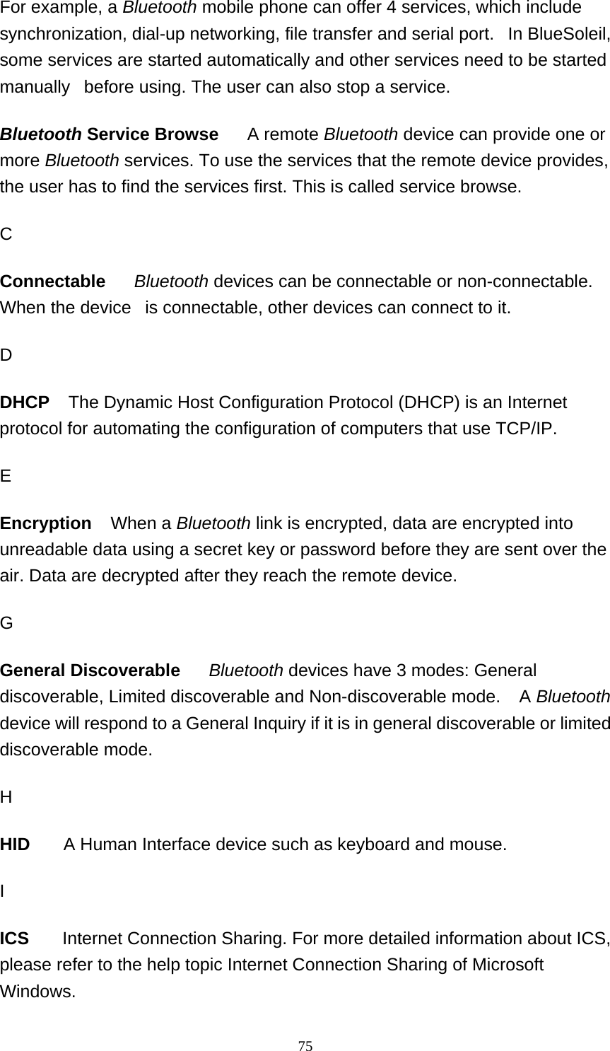   75For example, a Bluetooth mobile phone can offer 4 services, which include synchronization, dial-up networking, file transfer and serial port.   In BlueSoleil, some services are started automatically and other services need to be started manually   before using. The user can also stop a service.  Bluetooth Service Browse     A remote Bluetooth device can provide one or more Bluetooth services. To use the services that the remote device provides, the user has to find the services first. This is called service browse.  C Connectable     Bluetooth devices can be connectable or non-connectable. When the device   is connectable, other devices can connect to it.  D DHCP   The Dynamic Host Configuration Protocol (DHCP) is an Internet protocol for automating the configuration of computers that use TCP/IP. E Encryption    When a Bluetooth link is encrypted, data are encrypted into unreadable data using a secret key or password before they are sent over the air. Data are decrypted after they reach the remote device.    G General Discoverable     Bluetooth devices have 3 modes: General discoverable, Limited discoverable and Non-discoverable mode.    A Bluetooth device will respond to a General Inquiry if it is in general discoverable or limited discoverable mode.  H HID       A Human Interface device such as keyboard and mouse.  I ICS       Internet Connection Sharing. For more detailed information about ICS, please refer to the help topic Internet Connection Sharing of Microsoft Windows. 
