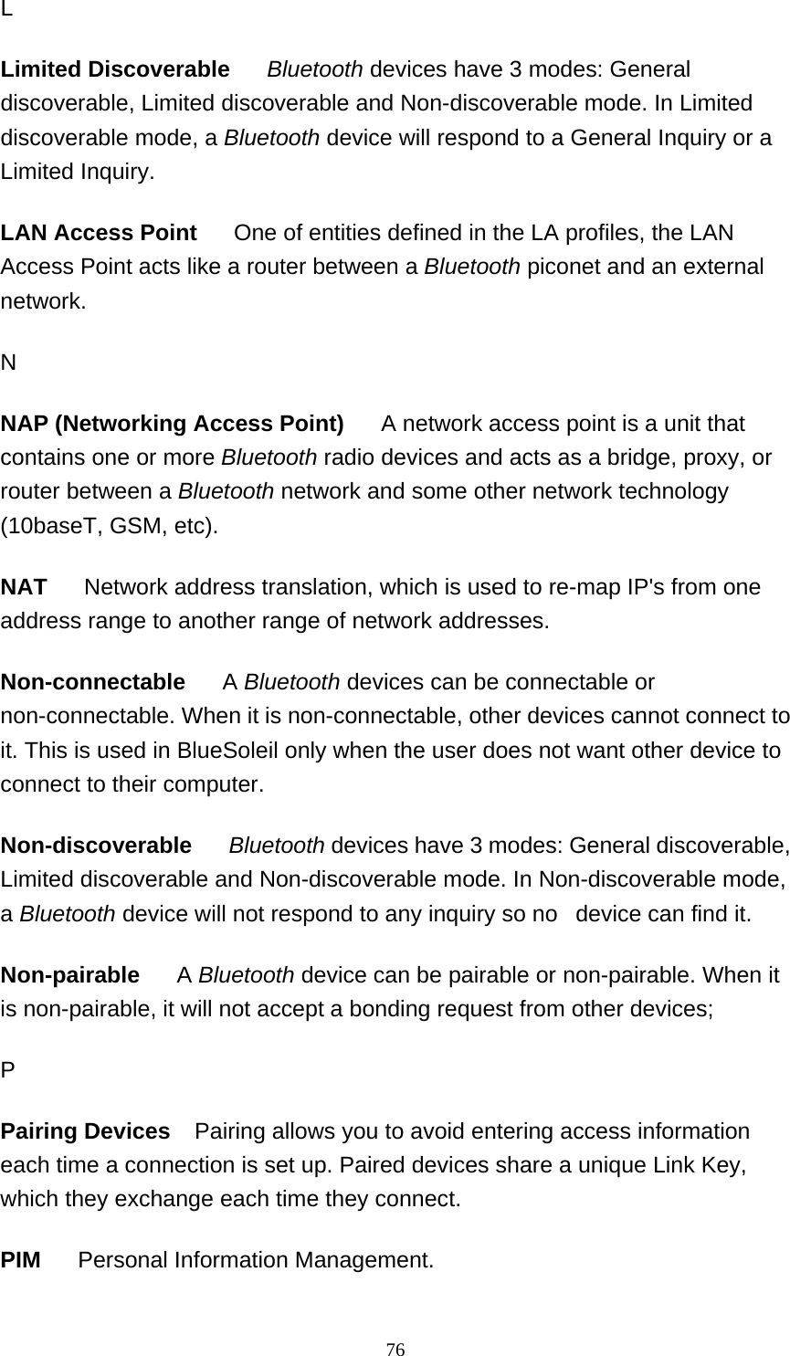  76L Limited Discoverable     Bluetooth devices have 3 modes: General discoverable, Limited discoverable and Non-discoverable mode. In Limited discoverable mode, a Bluetooth device will respond to a General Inquiry or a Limited Inquiry.  LAN Access Point      One of entities defined in the LA profiles, the LAN Access Point acts like a router between a Bluetooth piconet and an external network.  N NAP (Networking Access Point)      A network access point is a unit that contains one or more Bluetooth radio devices and acts as a bridge, proxy, or router between a Bluetooth network and some other network technology (10baseT, GSM, etc). NAT      Network address translation, which is used to re-map IP&apos;s from one address range to another range of network addresses.  Non-connectable     A Bluetooth devices can be connectable or non-connectable. When it is non-connectable, other devices cannot connect to it. This is used in BlueSoleil only when the user does not want other device to connect to their computer.  Non-discoverable     Bluetooth devices have 3 modes: General discoverable, Limited discoverable and Non-discoverable mode. In Non-discoverable mode, a Bluetooth device will not respond to any inquiry so no   device can find it.  Non-pairable     A Bluetooth device can be pairable or non-pairable. When it is non-pairable, it will not accept a bonding request from other devices; P Pairing Devices    Pairing allows you to avoid entering access information each time a connection is set up. Paired devices share a unique Link Key, which they exchange each time they connect.   PIM      Personal Information Management.  