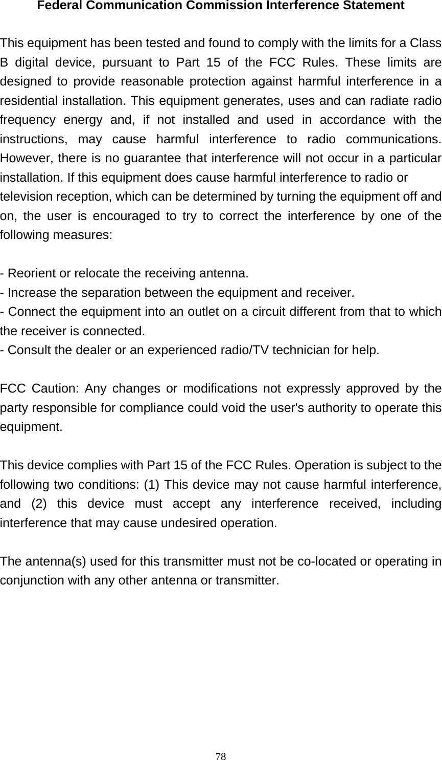   78Federal Communication Commission Interference Statement  This equipment has been tested and found to comply with the limits for a Class B digital device, pursuant to Part 15 of the FCC Rules. These limits are designed to provide reasonable protection against harmful interference in a residential installation. This equipment generates, uses and can radiate radio frequency energy and, if not installed and used in accordance with the instructions, may cause harmful interference to radio communications. However, there is no guarantee that interference will not occur in a particular installation. If this equipment does cause harmful interference to radio or television reception, which can be determined by turning the equipment off and on, the user is encouraged to try to correct the interference by one of the following measures:  - Reorient or relocate the receiving antenna. - Increase the separation between the equipment and receiver. - Connect the equipment into an outlet on a circuit different from that to which the receiver is connected. - Consult the dealer or an experienced radio/TV technician for help.  FCC Caution: Any changes or modifications not expressly approved by the party responsible for compliance could void the user&apos;s authority to operate this equipment.   This device complies with Part 15 of the FCC Rules. Operation is subject to the following two conditions: (1) This device may not cause harmful interference, and (2) this device must accept any interference received, including interference that may cause undesired operation.  The antenna(s) used for this transmitter must not be co-located or operating in conjunction with any other antenna or transmitter.  