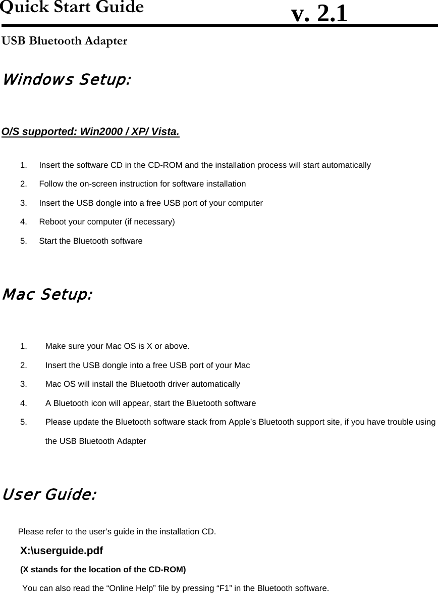                         v. 2.1               USB Bluetooth Adapter Windows Setup: O/S supported: Win2000 / XP/ Vista. 1.  Insert the software CD in the CD-ROM and the installation process will start automatically 2.  Follow the on-screen instruction for software installation 3.  Insert the USB dongle into a free USB port of your computer 4.  Reboot your computer (if necessary) 5.  Start the Bluetooth software Mac Setup: 1.  Make sure your Mac OS is X or above. 2.  Insert the USB dongle into a free USB port of your Mac 3.  Mac OS will install the Bluetooth driver automatically 4.  A Bluetooth icon will appear, start the Bluetooth software 5.  Please update the Bluetooth software stack from Apple’s Bluetooth support site, if you have trouble using the USB Bluetooth Adapter User Guide: Please refer to the user’s guide in the installation CD. X:\userguide.pdf (X stands for the location of the CD-ROM) You can also read the “Online Help” file by pressing “F1” in the Bluetooth software. Quick Start Guide 