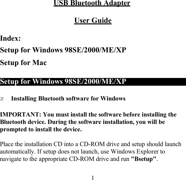 USB Bluetooth Adapter   User Guide   Index: Setup for Windows 98SE/2000/ME/XP Setup for Mac   Setup for Windows 98SE/2000/ME/XP      z Installing Bluetooth software for Windows  IMPORTANT: You must install the software before installing the Bluetooth device. During the software installation, you will be prompted to install the device.  Place the installation CD into a CD-ROM drive and setup should launch automatically. If setup does not launch, use Windows Explorer to navigate to the appropriate CD-ROM drive and run &quot;Bsetup&quot;.   1 
