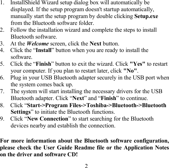 1.  InstallShield Wizard setup dialog box will automatically be displayed. If the setup program doesn&apos;t startup automatically, manually start the setup program by double clicking Setup.exe from the Bluetooth software folder. 2.  Follow the installation wizard and complete the steps to install Bluetooth software. 3. At the Welcome screen, click the Next button. 4.  Click the “Install” button when you are ready to install the software. 5.  Click the “Finish” button to exit the wizard. Click &quot;Yes&quot; to restart your computer. If you plan to restart later, click &quot;No&quot;. 6.  Plug in your USB Bluetooth adapter securely in the USB port when the system comes back up. 7.  The system will start installing the necessary drivers for the USB Bluetooth adapter. Click “Next” and “Finish” to continue. 8. Click “Start-&gt;Program Files-&gt;Toshiba-&gt;Bluetooth-&gt;Bluetooth Settings” to initiate the Bluetooth functions. 9. Click “New Connection” to start searching for the Bluetooth devices nearby and establish the connection.  For more information about the Bluetooth software configuration, please check the User Guide Readme file or the Application Notes on the driver and software CD!  2 