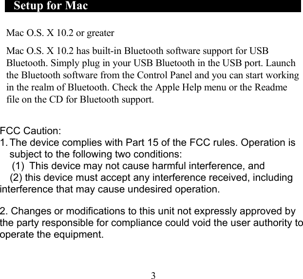    Setup for Mac       Mac O.S. X 10.2 or greater  Mac O.S. X 10.2 has built-in Bluetooth software support for USB Bluetooth. Simply plug in your USB Bluetooth in the USB port. Launch the Bluetooth software from the Control Panel and you can start working in the realm of Bluetooth. Check the Apple Help menu or the Readme file on the CD for Bluetooth support.   FCC Caution: 1. The device complies with Part 15 of the FCC rules. Operation is subject to the following two conditions:   (1)  This device may not cause harmful interference, and     (2) this device must accept any interference received, including interference that may cause undesired operation.  2. Changes or modifications to this unit not expressly approved by the party responsible for compliance could void the user authority to operate the equipment.    3 