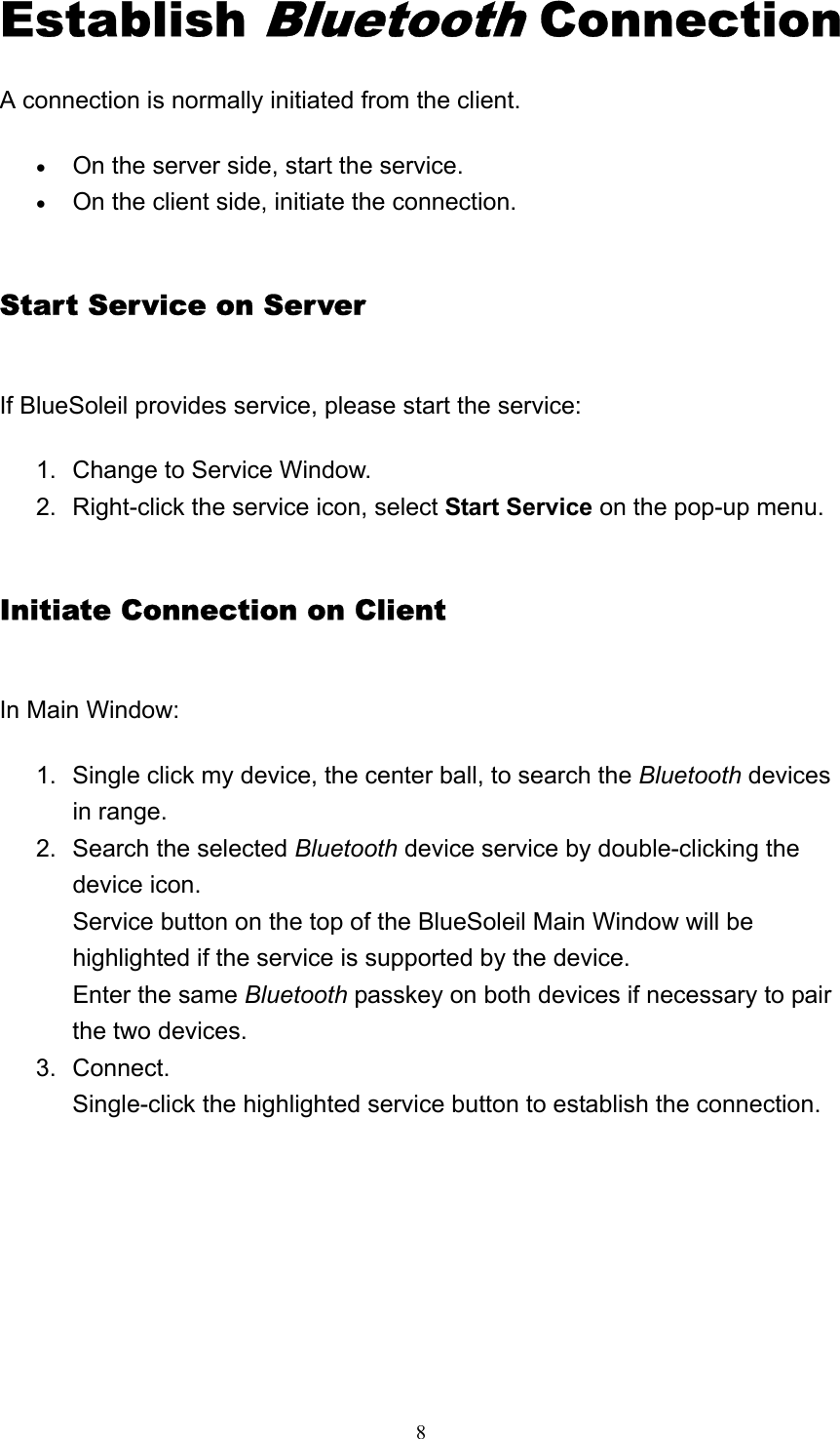   8Establish Bluetooth Connection A connection is normally initiated from the client. • On the server side, start the service.   • On the client side, initiate the connection.   Start Service on Server If BlueSoleil provides service, please start the service: 1.  Change to Service Window.   2.  Right-click the service icon, select Start Service on the pop-up menu.   Initiate Connection on Client In Main Window: 1.  Single click my device, the center ball, to search the Bluetooth devices in range.   2.  Search the selected Bluetooth device service by double-clicking the device icon. Service button on the top of the BlueSoleil Main Window will be highlighted if the service is supported by the device. Enter the same Bluetooth passkey on both devices if necessary to pair the two devices.   3. Connect. Single-click the highlighted service button to establish the connection.       