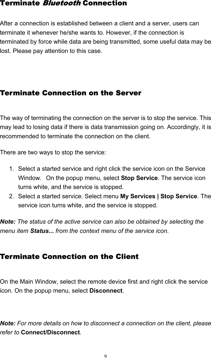   9Terminate Bluetooth Connection After a connection is established between a client and a server, users can terminate it whenever he/she wants to. However, if the connection is terminated by force while data are being transmitted, some useful data may be lost. Please pay attention to this case.   Terminate Connection on the Server The way of terminating the connection on the server is to stop the service. This may lead to losing data if there is data transmission going on. Accordingly, it is recommended to terminate the connection on the client. There are two ways to stop the service:  1.  Select a started service and right click the service icon on the Service Window.   On the popup menu, select Stop Service. The service icon turns white, and the service is stopped.   2.  Select a started service. Select menu My Services | Stop Service. The service icon turns white, and the service is stopped.   Note: The status of the active service can also be obtained by selecting the menu item Status... from the context menu of the service icon. Terminate Connection on the Client On the Main Window, select the remote device first and right click the service icon. On the popup menu, select Disconnect.   Note: For more details on how to disconnect a connection on the client, please refer to Connect/Disconnect. 