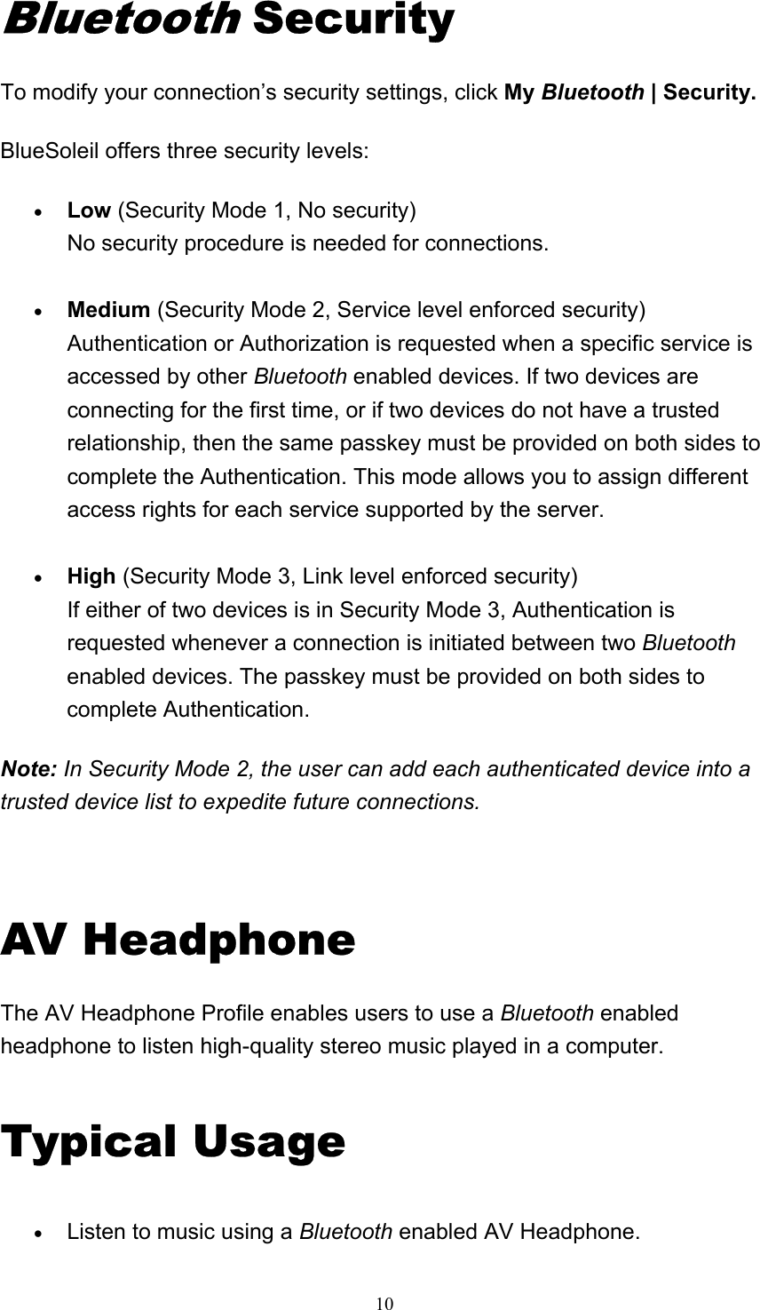   10Bluetooth Security To modify your connection’s security settings, click My Bluetooth | Security. BlueSoleil offers three security levels: • Low (Security Mode 1, No security) No security procedure is needed for connections.     • Medium (Security Mode 2, Service level enforced security) Authentication or Authorization is requested when a specific service is accessed by other Bluetooth enabled devices. If two devices are connecting for the first time, or if two devices do not have a trusted relationship, then the same passkey must be provided on both sides to complete the Authentication. This mode allows you to assign different access rights for each service supported by the server.     • High (Security Mode 3, Link level enforced security) If either of two devices is in Security Mode 3, Authentication is requested whenever a connection is initiated between two Bluetooth enabled devices. The passkey must be provided on both sides to complete Authentication.    Note: In Security Mode 2, the user can add each authenticated device into a trusted device list to expedite future connections.   AV Headphone The AV Headphone Profile enables users to use a Bluetooth enabled headphone to listen high-quality stereo music played in a computer. Typical Usage • Listen to music using a Bluetooth enabled AV Headphone.   