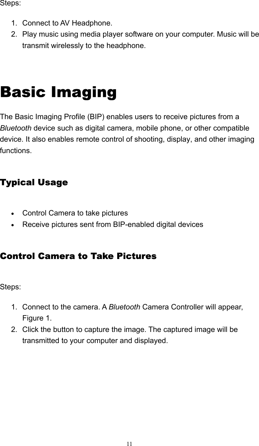   11Steps:  1.  Connect to AV Headphone.   2.  Play music using media player software on your computer. Music will be transmit wirelessly to the headphone.       Basic Imaging The Basic Imaging Profile (BIP) enables users to receive pictures from a Bluetooth device such as digital camera, mobile phone, or other compatible device. It also enables remote control of shooting, display, and other imaging functions. Typical Usage • Control Camera to take pictures   • Receive pictures sent from BIP-enabled digital devices   Control Camera to Take Pictures Steps: 1.  Connect to the camera. A Bluetooth Camera Controller will appear, Figure 1.   2.  Click the button to capture the image. The captured image will be transmitted to your computer and displayed.   