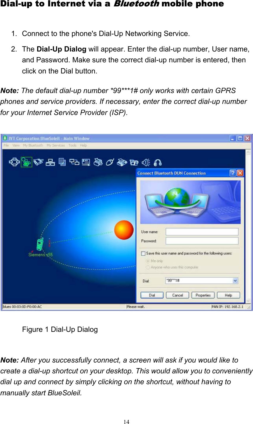   14Dial-up to Internet via a Bluetooth mobile phone 1.  Connect to the phone&apos;s Dial-Up Networking Service.   2. The Dial-Up Dialog will appear. Enter the dial-up number, User name, and Password. Make sure the correct dial-up number is entered, then click on the Dial button.   Note: The default dial-up number *99***1# only works with certain GPRS phones and service providers. If necessary, enter the correct dial-up number for your Internet Service Provider (ISP).              Figure 1 Dial-Up Dialog   Note: After you successfully connect, a screen will ask if you would like to create a dial-up shortcut on your desktop. This would allow you to conveniently dial up and connect by simply clicking on the shortcut, without having to manually start BlueSoleil.  