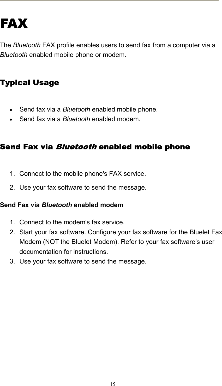  15 FAX The Bluetooth FAX profile enables users to send fax from a computer via a Bluetooth enabled mobile phone or modem.   Typical Usage • Send fax via a Bluetooth enabled mobile phone.   • Send fax via a Bluetooth enabled modem.   Send Fax via Bluetooth enabled mobile phone 1.  Connect to the mobile phone&apos;s FAX service.   2.  Use your fax software to send the message.   Send Fax via Bluetooth enabled modem 1.  Connect to the modem&apos;s fax service.   2.  Start your fax software. Configure your fax software for the Bluelet Fax Modem (NOT the Bluelet Modem). Refer to your fax software’s user documentation for instructions.   3.  Use your fax software to send the message.         