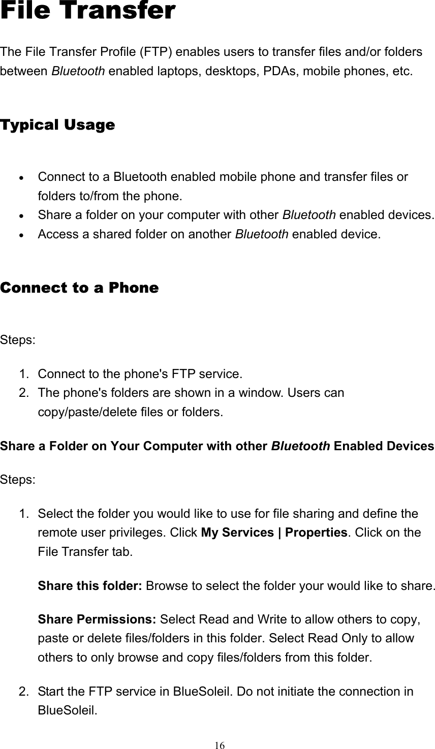   16File Transfer The File Transfer Profile (FTP) enables users to transfer files and/or folders between Bluetooth enabled laptops, desktops, PDAs, mobile phones, etc. Typical Usage • Connect to a Bluetooth enabled mobile phone and transfer files or folders to/from the phone.   • Share a folder on your computer with other Bluetooth enabled devices.   • Access a shared folder on another Bluetooth enabled device.   Connect to a Phone Steps: 1.  Connect to the phone&apos;s FTP service.   2.  The phone&apos;s folders are shown in a window. Users can copy/paste/delete files or folders.   Share a Folder on Your Computer with other Bluetooth Enabled Devices Steps: 1.  Select the folder you would like to use for file sharing and define the remote user privileges. Click My Services | Properties. Click on the File Transfer tab.   Share this folder: Browse to select the folder your would like to share. Share Permissions: Select Read and Write to allow others to copy, paste or delete files/folders in this folder. Select Read Only to allow others to only browse and copy files/folders from this folder. 2.  Start the FTP service in BlueSoleil. Do not initiate the connection in BlueSoleil.  